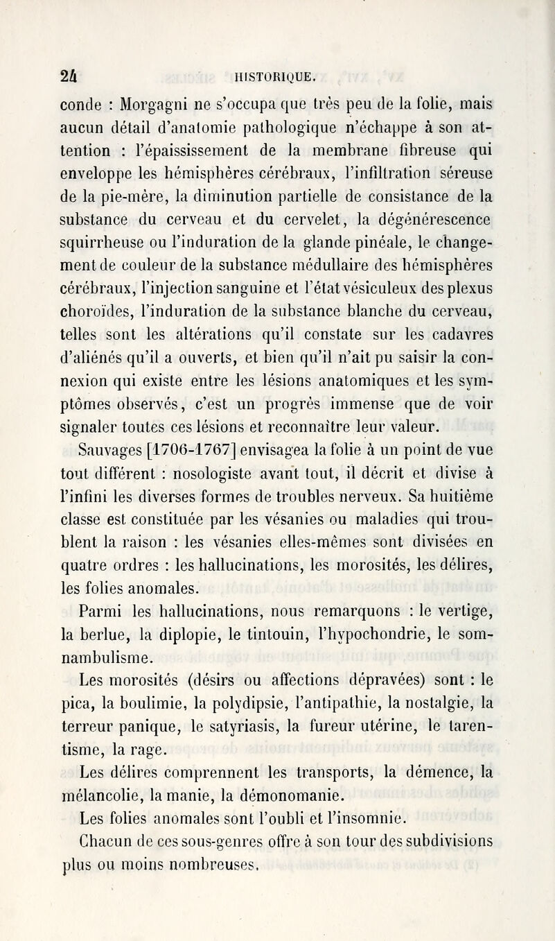 concle : Morgagni ne s'occupa que très peu de la folie, mais aucun détail d'anatomie pathologique n'échappe à son at- tention : l'épaississement de la membrane fibreuse qui enveloppe les hémisphères cérébraux, l'infiltration séreuse de la pie-mère, la diminution partielle de consistance de la substance du cerveau et du cervelet, la dégénérescence squirrheuse ou l'induration de la glande pinéale, le change- ment de couleur de la substance médullaire des hémisphères cérébraux, l'injection sanguine et l'état vésiculeux des plexus choroïdes, l'induration de la substance blanche du cerveau, telles sont les altérations qu'il constate sur les cadavres d'aliénés qu'il a ouverts, et bien qu'il n'ait pu saisir la con- nexion qui existe entre les lésions anatomiques et les sym- ptômes observés, c'est un progrès immense que de voir signaler toutes ces lésions et reconnaître leur valeur. Sauvages [1706-1767] envisagea la folie à un point de vue tout différent : nosologiste avant tout, il décrit et divise à l'infini les diverses formes de troubles nerveux. Sa huitième classe est constituée par les vésanies ou maladies qui trou- blent la raison : les vésanies elles-mêmes sont divisées en quatre ordres : les hallucinations, les morosités, les délires, les folies anomales. Parmi les hallucinations, nous remarquons : le vertige, la berlue, la diplopie, le tintouin, l'hypochondrie, le som- nambulisme. Les morosités (désirs ou affections dépravées) sont : le pica, la boulimie, la polydipsie, l'antipathie, la nostalgie, la terreur panique, le satyriasis, la fureur utérine, le laren- tisme, la rage. Les délires comprennent les transports, la démence, la mélancolie, la manie, la démonomanie. Les folies anomales sont l'oubli et l'insomnie. Chacun de ces sous-genres offre à son tour des subdivisions plus ou moins nombreuses.