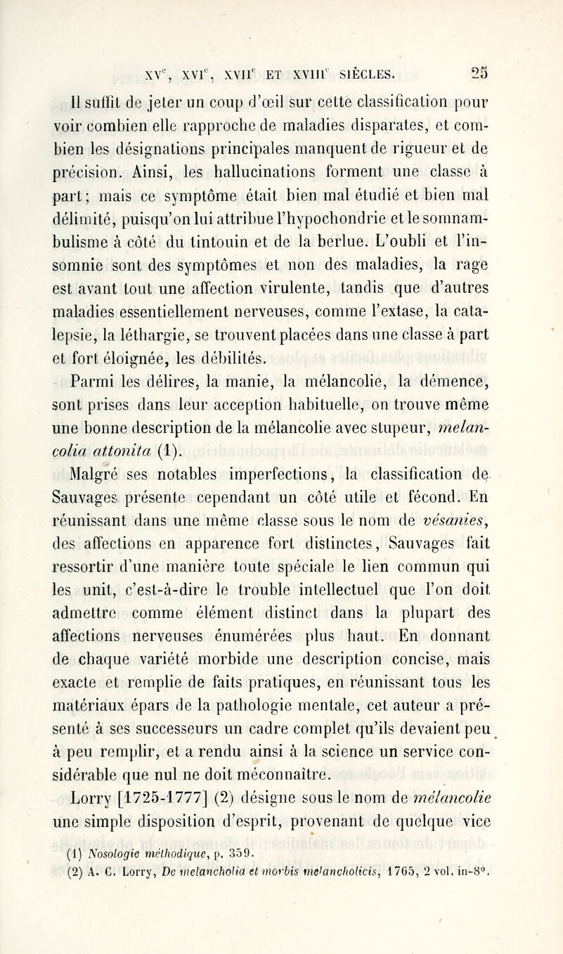 Il suffit de jeter un coup d'œil sur cette classification pour voir combien elle rapproche de maladies disparates, et com- bien les désignations principales manquent de rigueur et de précision. Ainsi, les hallucinations forment une classe à part; mais ce symptôme était bien mal étudié et bien mal délimité, puisqu'on lui attribue l'hypochondrie et le somnam- bulisme à côté du tintouin et de la berlue. L'oubli et l'in- somnie sont des symptômes et non des maladies, la rage est avant tout une affection virulente, tandis que d'autres maladies essentiellement nerveuses, comme l'extase, la cata- lepsie, la léthargie, se trouvent placées dans une classe à part et fort éloignée, les débilités. Parmi les délires, la manie, la mélancolie, la démence, sont prises dans leur acception habituelle, on trouve même une bonne description de la mélancolie avec stupeur, melan- colia attonita (1). Malgré ses notables imperfections, la classification de Sauvages présente cependant un côté utile et fécond. En réunissant dans une même classe sous le nom de vésanzes, des affections en apparence fort distinctes, Sauvages fait ressortir d'une manière toute spéciale le lien commun qui les unit, c'est-à-dire le trouble intellectuel que l'on doit, admettre comme élément distinct dans la plupart des affections nerveuses énumérées plus haut. En donnant de chaque variété morbide une description concise, mais exacte et remplie de faits pratiques, en réunissant tous les matériaux épars de la pathologie mentale, cet auteur a pré- senté à ses successeurs un cadre complet qu'ils devaient peu à peu remplir, et a rendu ainsi à la science un service con- sidérable que nul ne doit méconnaître. Lorry [1725-1777] (2) désigne sous le nom de mélancolie une simple disposition d'esprit, provenant de quelque vice (1) Nosologie méthodique, p. 359. (2) A. C. Lorry, De melancholia et moybis meiançholicis, 1765, 2 vol. in-8°.
