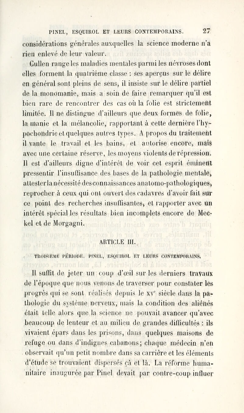 considérations générales auxquelles la science moderne n'a rien enlevé de leur valeur. Gullen range les maladies mentales parmi les névroses dont elles forment la quatrième classe : ses aperçus sur le délire en général sont pleins de sens, il insiste sur le délire partiel de la monomanie, mais a soin de faire remarquer qu'il est bien rare de rencontrer des cas où la folie est strictement limitée. Il ne distingue d'ailleurs que deux formes de folie, la manie et la mélancolie, rapportant à cette dernière l'hy^ pochondrie et quelques autres types. A propos du traitement il vante le travail et les bains, et autorise encore, mais avec une certaine réserve, les moyens violents de répression. Il est d'ailleurs digne d'intérêt de voir cet esprit éminerit pressentir l'insuffisance des bases de la pathologie mentale» attesterlanécessité desconnaissances anatomo-pathologiques^, reprocher à ceux qui ont ouvert des cadavres d'avoir fait sur ce point des recherches insuffisantes» et rapporter avec un intérêt spécial les résultats bien incomplets encore de Mec- kel et de Morgagni. ARTICLE III. TROISIEME PÉRIODE. PJNEL, ESQUIROL ET LEURS CONTEMPORAINS. Il suffit de jeter un coup d'œil sur les derniers travaux de l'époque que nous venons de traverser pour constater les progrès qui se sont réalisés depuis le xvc siècle dans la pa*- thologie du système nerveux, mais la condition des aliénés était telle alors que la science ne pouvait avancer qu'avec beaucoup de lenteur et au milieu de grandes difficultés : ils vivaient épars dans les prisons, clans quelques maisons de refuge ou dans d'indignes cabanons; chaque médecin n'en observait qu'un petit nombre dans sa carrière et les éléments d'étude se trouvaient dispersés çà et là. La réforme huma- nitaire inaugurée par Pinel devait par contre-coup influer