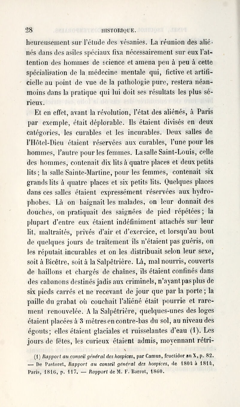 heureusement sur l'étude des vésanies. La réunion des alié- nés dans des asiles spéciaux fixa nécessairement sur eux l'at- tention des hommes de science et amena peu à peu à cette spécialisation de la médecine mentale qui, fictive et artifi- cielle au point de vue de la pathologie pure, restera néan- moins dans la pratique qui lui doit ses résultats les plus sé- rieux. Et en effet, avant la révolution, l'état des aliénés, à Paris par exemple, était déplorable. Ils étaient divisés en deux catégories, les curables et les incurables. Deux salles de l'Hôtel-Dieu étaient réservées aux curables, l'une pour les hommes, l'autre pour les femmes. La salle Saint-Louis, celle des hommes, contenait dix lits à quatre places et deux petits lits; la salle Sainte-Martine, pour les femmes, contenait six grands lits à quatre places et six petits lits. Quelques places dans ces salles étaient expressément réservées aux hydro- phobes. Là on baignait les malades, on leur donnait des douches, on pratiquait des saignées de pied répétées ; la plupart d'entre eux étaient indéfiniment attachés sur leur lit, maltraités, privés d'air et d'exercice, et lorsqu'au bout de quelques jours de traitement ils n'étaient pas guéris, on les réputait incurables et on les distribuait selon leur sexe, soit à Bicêtre, soit à la Salpêtrière. Là, mal nourris, couverts de haillons et chargés de chaînes, ils étaient confinés dans des cabanons destinés jadis aux criminels, n'ayant pas plus de six pieds carrés et ne recevant de jour que par la porte ; la paille du grabat où couchait l'aliéné était pourrie et rare- ment renouvelée. A la Salpêtrière, quelques-unes des loges étaient placées à 3 mètres en contre-bas du sol, au niveau des égouts; elles étaient glaciales et ruisselantes d'eau (1). Les jours de fêtes, les curieux étaient admis, moyennant rétri- V (1) Rapport au conseil général des hospices, par Camus, fructidor an X, p. 82. — De Pastoret, Rapport au conseil général des hospices, de 1804 à 1814, Paris, 1816, p. 117. — Rapport de M. F. Barrot, 1860.