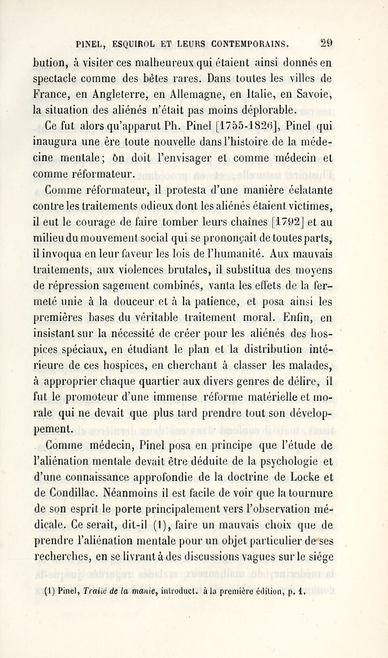 bution, à visiter ces malheureux qui étaient ainsi donnés en spectacle comme des bêtes rares. Dans toutes les villes de France, en Angleterre, en Allemagne, en Italie, en Savoie, la situation des aliénés n'était pas moins déplorable. Ce fut alors qu'apparut Ph. Pinel [1755-1826], Pinel qui inaugura une ère toute nouvelle dans l'histoire de la méde- cine mentale; On doit l'envisager et comme médecin et comme réformateur. Comme réformateur, il protesta d'une manière éclatante contre les traitements odieux dont les aliénés étaient victimes, il eut le courage de faire tomber leurs chaînes [1792] et au milieu du mouvement social qui se prononçait, de toutes parts, il invoqua en leur faveur les lois de l'humanité. Aux mauvais traitements, aux violences brutales, il substitua des moyens de répression sagement combinés, vanta les effets de la fer- meté unie à la douceur et à la patience, et posa ainsi les premières bases du véritable traitement moral. Enfin, en insistant sur la nécessité de créer pour les aliénés des hos- pices spéciaux, en étudiant le plan et la distribution inté- rieure de ces hospices, en cherchant à classer les malades, à approprier chaque quartier aux divers genres de délire, il fut le promoteur d'une immense réforme matérielle et mo- rale qui ne devait que plus lard prendre tout son dévelop- pement. Comme médecin, Pinel posa en principe que l'étude de l'aliénation mentale devait être déduite de la psychologie et d'une connaissance approfondie de la doctrine de Locke et de Condillac. Néanmoins il est facile de voir que la tournure de son esprit le porte principalement vers l'observation mé- dicale. Ce serait, dit-il (1), faire un mauvais choix que de prendre l'aliénation mentale pour un objet particulier de ses recherches, en se livrant à des discussions vagues sur le siège (1) Pinel, Traité de la manie, inlroduct. à la première édition, p. 1.