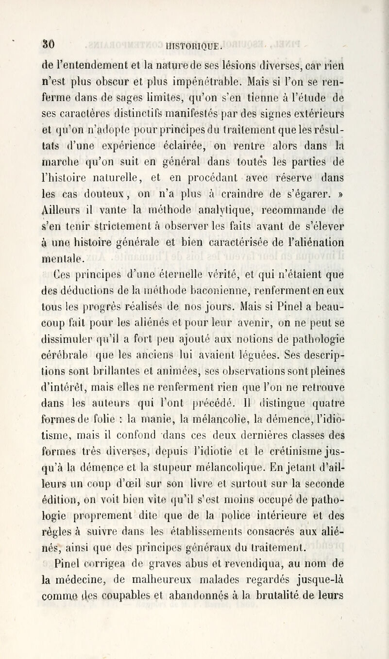 de l'entendement et la nature de ses lésions diverses, car rien n'est plus obscur et plus impénétrable. Mais si l'on se ren- ferme dans de sages limites, qu'on s'en tienne à l'étude de ses caractères distinctifs manifestés par des signes extérieurs et qu'on n'adopte pour principes du traitement que les résul- tats d'une expérience éclairée, on rentre alors dans la marche qu'on suit en général dans toute's les parties de l'histoire naturelle, et en procédant avec réserve dans les cas douteux, on n'a plus à craindre de s'égarer. » Ailleurs il vante la méthode analytique, recommande de s'en tenir strictement à observer les faits avant de s'élever à une histoire générale et bien caractérisée de l'aliénation mentale. Ces principes d'une éternelle vérité, et qui n'étaient que des déductions de la méthode baconienne, renferment en eux tous les progrès réalisés de nos jours. Mais si Pinel a beau- coup fait pour les aliénés et pour leur avenir, on ne peut se dissimuler qu'il a fort peu ajouté aux notions de pathologie eérébrale que les anciens lui avaient léguées. Ses descrip- tions sont brillantes et animées, ses observations sont pleines d'intérêt, mais elles ne renferment rien que l'on ne retrouve dans les auteurs qui l'ont précédé. Il distingue quatre formes de folie : la manie, la mélancolie, la démence, l'idio- tisme, mais il confond dans ces deux dernières classes des formes très diverses, depuis l'idiotie et le crétinisme jus- qu'à la démence et la stupeur mélancolique. En jetant d'ail- leurs un coup d'œil sur son livre et surtout sur la seconde édition, on voit bien vite qu'il s'est moins occupé de patho- logie proprement dite que de la police intérieure et des règles à suivre dans les établissements consacrés aux alié- nés, ainsi que des principes généraux du traitement. Pinel corrigea de graves abus et revendiqua, au nom de la médecine, de malheureux malades regardés jusque-là comme des coupables et abandonnés à la brutalité de leurs