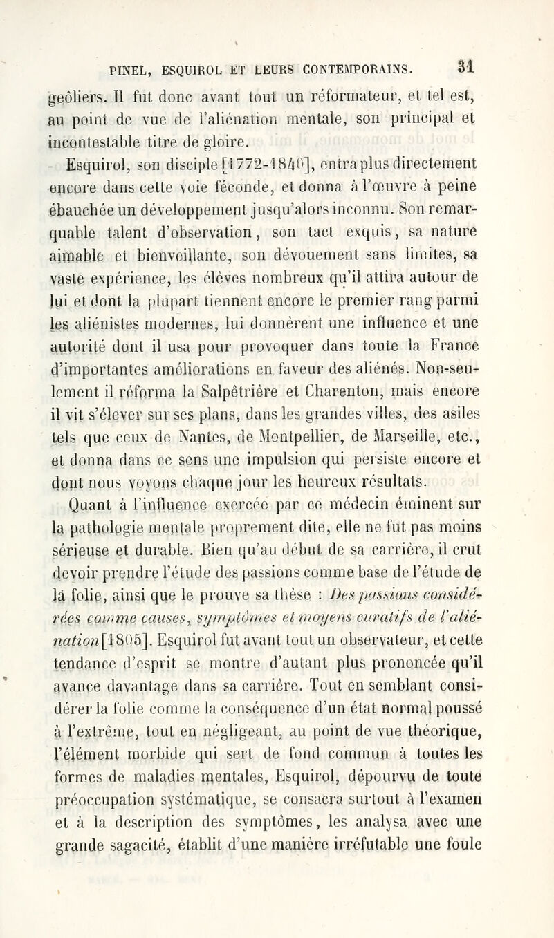 geôliers. Il fut donc avant tout un réformateur, et tel est, au point de vue de l'aliénation mentale, son principal et incontestable titre de gloire. Esquirol, son disciple [1772-18Z1O], entra plus directement encore dans cette voie féconde, et donna à l'œuvre à peine ébauchée un développement jusqu'alors inconnu. Son remar- quable talent d'observation, son tact exquis, sa nature aimable et bienveillante, son dévouement sans limites, sa vaste expérience, les élèves nombreux qu'il attira autour de lui et dont la plupart tiennent encore le premier rang parmi les aliénisles modernes, lui donnèrent, une influence et une autorité dont il usa pour provoquer dans toute la France d'importantes améliorations en faveur des aliénés. Non-seu- lement il réforma la Salpêtrière et Charenton, mais encore il vit s'élever sur ses plans, dans les grandes villes, des asiles tels que ceux de Nantes, de Montpellier, de Marseille, etc., et donna dans ce sens une impulsion qui persiste encore et dont nous voyons chaque jour les heureux résultats. Quant à l'influence exercée par ce médecin éminent sur la pathologie mentale proprement dite, elle ne fut pas moins sérieuse et durable. Bien qu'au début de sa carrière, il crut devoir prendre l'étude des passions comme base de l'étude de là folie, ainsi que le prouve sa thèse : Des passions considé- rées coince causes, symptômes et moyens curatifs de l'alié- nation^ 805]. Esquirol fut avant tout un observateur, et cette tendance d'esprit se montre d'autant plus prononcée qu'il avance davantage dans sa carrière. Tout en semblant consi- dérer la folie comme la conséquence d'un état normal poussé à l'extrême, tout en négligeant, au point de vue théorique, l'élément morbide qui sert de fond commun à toutes les formes de maladies mentales, Esquirol, dépourvu de toute préoccupation systématique, se consacra surtout à l'examen et à la description des symptômes, les analysa avec une grande sagacité, établit d'une manière irréfutable une foule