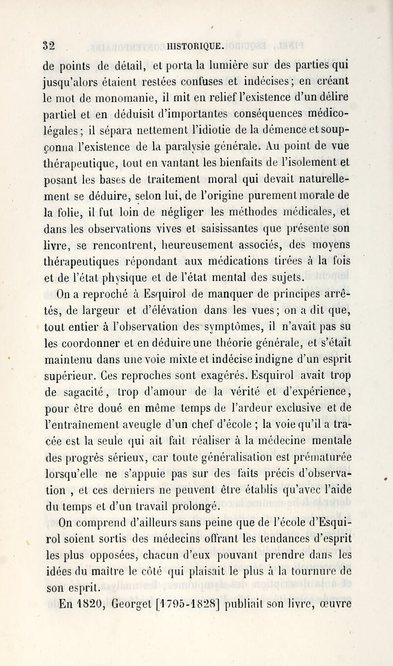 de points de détail, et porta la lumière sur des parties qui jusqu'alors étaient restées confuses et indécises ; en créant le mot de monomanie, il mit en relief l'existence d'un délire partiel et en déduisit d'importantes conséquences médico- légales; il sépara nettement l'idiotie delà démence et soup- çonna l'existence de la paralysie générale. Au point de vue thérapeutique, tout en vantant les bienfaits de l'isolement et posant les bases de traitement moral qui devait naturelle- ment se déduire, selon lui, de l'origine purement morale de la folie, il fut loin de négliger les méthodes médicales, et dans les observations vives et saisissantes que présente son livre, se rencontrent, heureusement associés, des moyens thérapeutiques répondant aux médications tirées à la fois et de l'état physique et de l'état mental des sujets. On a reproché à Esquirol de manquer de principes arrê- tés, de largeur et d'élévation dans les vues; on a dit que, tout entier à l'observation des symptômes, il n'avait pas su les coordonner et en déduire une théorie générale, et s'était maintenu dans une voie mixte et indécise indigne d'un esprit supérieur. Ces reproches sont exagérés. Esquirol avait trop de sagacité, trop d'amour de la vérité et d'expérience, pour être doué en même temps de l'ardeur exclusive et de l'entraînement aveugle d'un chef d'école ; la voie qu'il a tra- cée est la seule qui ait fait réaliser à la médecine mentale des progrès sérieux, car toute généralisation est prématurée lorsqu'elle ne s'appuie pas sur des faits précis d'observa- tion , et ces derniers ne peuvent être établis qu'avec l'aide du temps et d'un travail prolongé. On comprend d'ailleurs sans peine que de l'école d'Esqui- rol soient sortis des médecins offrant les tendances d'esprit les plus opposées, chacun d'eux pouvant prendre dans les idées du maître le côté qui plaisait le plus à la tournure de son esprit. En 1820, Georget [1795-1828] publiait son livre, œuvre