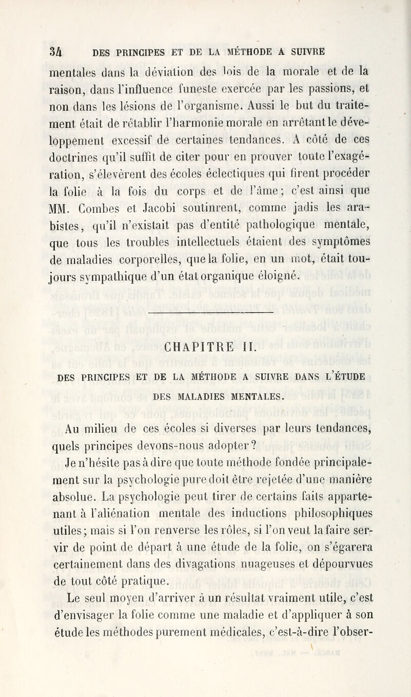 mentales clans la déviation des lois de la morale et de la raison, dans l'influence funeste exercée par les passions, et non dans les lésions de l'organisme. Aussi le but du traite- ment était de rétablir l'harmonie morale en arrêtant le déve- loppement excessif de certaines tendances. A côté de ces doctrines qu'il suffit de citer pour en prouver toute l'exagé- ration, s'élevèrent des écoles éclectiques qui firent procéder la folie à la fois du corps et de l'âme ; c'est ainsi que MM. Combes et Jacobi soutinrent, comme jadis les ara- bistes, qu'il n'existait pas d'entité pathologique mentale, que tous les troubles intellectuels étaient des symptômes de maladies corporelles, que la folie, en un mot, était tou- jours sympathique d'un état organique éloigné. CHAPITRE II. DES PRINCIPES ET DE LA METHODE A SUIVRE DANS L ETUDE DES MALADIES MENTALES. Au milieu de ces écoles si diverses par leurs tendances, quels principes devons-nous adopter? Je n'hésite pas à dire que toute méthode fondée principale- ment sur la psychologie pure doit être rejetée d'une manière absolue. La psychologie peut tirer de certains faits apparte- nant à l'aliénation mentale des inductions philosophiques utiles; mais si l'on renverse les rôles, si l'on veut la faire ser- vir de point de départ à une étude de la folie, on s'égarera certainement dans des divagations nuageuses et dépourvues de tout côté pratique. Le seul moyen d'arriver à un résultat vraiment utile, c'est d'envisager la folie comme une maladie et d'appliquer à son étude les méthodes purement médicales, c'est-à-dire l'obser-