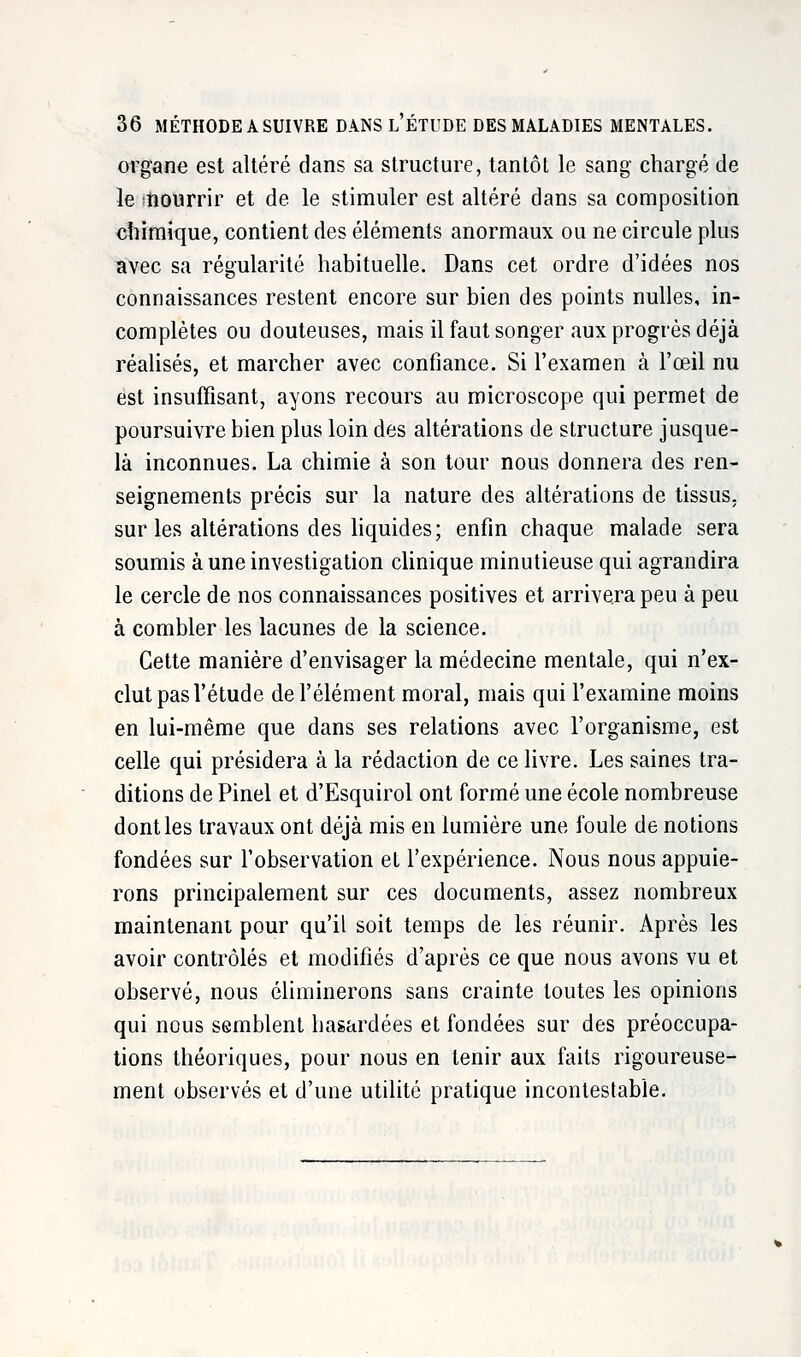 organe est altéré dans sa structure, tantôt le sang chargé de le nourrir et de le stimuler est altéré dans sa composition chimique, contient des éléments anormaux ou ne circule plus avec sa régularité habituelle. Dans cet ordre d'idées nos connaissances restent encore sur bien des points nulles, in- complètes ou douteuses, mais il faut songer aux progrès déjà réalisés, et marcher avec confiance. Si l'examen à l'œil nu est insuffisant, ayons recours au microscope qui permet de poursuivre bien plus loin des altérations de structure jusque- là inconnues. La chimie à son tour nous donnera des ren- seignements précis sur la nature des altérations de tissus, sur les altérations des liquides; enfin chaque malade sera soumis à une investigation clinique minutieuse qui agrandira le cercle de nos connaissances positives et arrivera peu à peu à combler les lacunes de la science. Cette manière d'envisager la médecine mentale, qui n'ex- clut pas l'étude de l'élément moral, mais qui l'examine moins en lui-même que dans ses relations avec l'organisme, est celle qui présidera à la rédaction de ce livre. Les saines tra- ditions de Pinel et d'Esquirol ont formé une école nombreuse dont les travaux ont déjà mis en lumière une foule de notions fondées sur l'observation et l'expérience. Nous nous appuie- rons principalement sur ces documents, assez nombreux maintenant pour qu'il soit temps de les réunir. Après les avoir contrôlés et modifiés d'après ce que nous avons vu et observé, nous éliminerons sans crainte toutes les opinions qui nous semblent hasardées et fondées sur des préoccupa- tions théoriques, pour nous en tenir aux faits rigoureuse- ment observés et d'une utilité pratique incontestable.