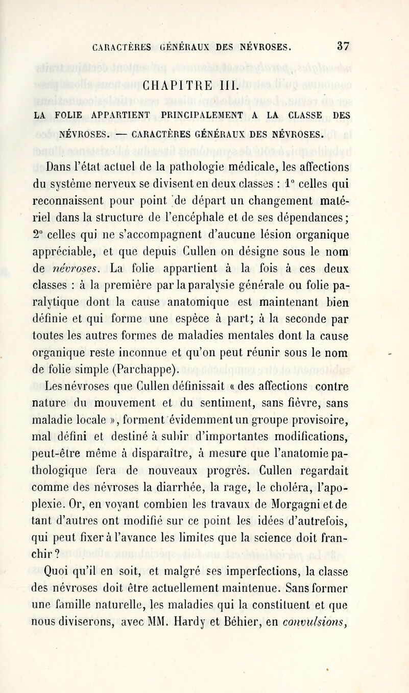 CHAPITRE III. LA FOLIE APPARTIENT PRINCIPALEMENT A LA CLASSE DES NÉVROSES. — CARACTÈRES GÉNÉRAUX DES NÉVROSES. Dans l'état actuel de la pathologie médicale, les affections du système nerveux se divisent en deux classes : 1° celles qui reconnaissent pour point, de départ un changement maté- riel dans la structure de l'encéphale et de ses dépendances; 2° celles qui ne s'accompagnent d'aucune lésion organique appréciable, et que depuis Cullen on désigne sous le nom de névroses. La folie appartient à la fois à ces deux classes : à la première par la paralysie générale ou folie pa- ralytique dont la cause anatomique est maintenant bien définie et qui forme une espèce à part; à la seconde par toutes les autres formes de maladies mentales dont la cause organique reste inconnue et qu'on peut réunir sous le nom de folie simple (Parchappe). Les névroses que Cullen définissait «des affections contre nature du mouvement et du sentiment, sans fièvre, sans maladie locale », forment évidemment un groupe provisoire, mal défini et destiné à subir d'importantes modifications, peut-être même à disparaître, à mesure que l'anatomie pa- thologique fera de nouveaux progrès. Cullen regardait comme des névroses la diarrhée, la rage, le choléra, l'apo- plexie. Or, en voyant combien les travaux de Morgagni et de tant d'autres ont modifié sur ce point les idées d'autrefois, qui peut fixer à l'avance les limites que la science doit fran- chir? Quoi qu'il en soit, et malgré ses imperfections, la classe des névroses doit être actuellement maintenue. Sans former une famille naturelle, les maladies qui la constituent et que nous diviserons, avec MM. Hardy et Béhier, en convulsions,