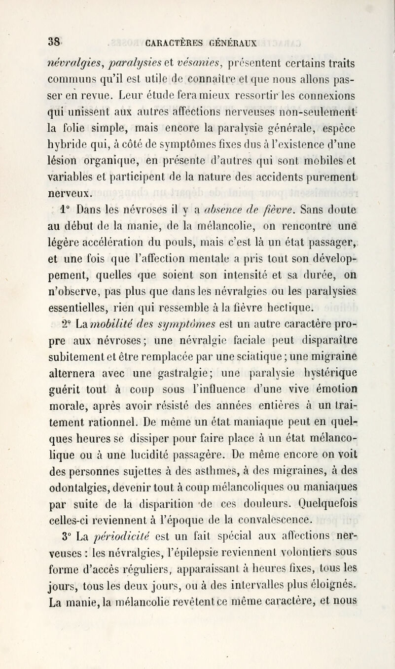 névralgies, paralysies et vésanies, présentent certains traits communs qu'il est utile de connaître et que nous allons pas- ser en revue. Leur étude fera mieux ressortir les connexions qui unissent aux autres affections nerveuses non-seulement la folie simple, mais encore la paralysie générale, espèce hybride qui, à côté de symptômes fixes dus à l'existence d'une lésion organique, en présente d'autres qui sont mobiles et variables et participent de la nature des accidents purement nerveux. 1° Dans les névroses il y a absence de fièvre. Sans doute au début de la manie, de la mélancolie, on rencontre une légère accélération du pouls, mais c'est là un état passager, et une fois que l'affection mentale a pris tout son dévelop- pement, quelles que soient son intensité et sa durée, on n'observe, pas plus que dans les névralgies ou les paralysies essentielles, rien qui ressemble à la fièvre hectique. *2Q La mobilité des symptômes est un autre caractère pro- pre aux névroses; une névralgie faciale peut disparaître subitement et être remplacée par une sciatique ; une migraine alternera avec une gastralgie; une paralysie hystérique guérit tout à coup sous l'influence d'une vive émotion morale, après avoir résisté des années entières à un trai- tement rationnel. De même un état maniaque peut en quel- ques heures se dissiper pour faire place à un état mélanco- lique ou à une lucidité passagère. De même encore on voit des personnes sujettes à des asthmes, à des migraines, à des odontalgies, devenir tout à coup mélancoliques ou maniaques par suite de la disparition de ces douleurs. Quelquefois celles-ci reviennent à l'époque de la convalescence. 3° La périodicité est un fait spécial aux affections ner- veuses : les névralgies, l'épilepsie reviennent volontiers sous forme d'accès réguliers, apparaissant à heures fixes, tous les jours, tous les deux jours, ou à des intervalles plus éloignés. La manie, la mélancolie revêtent ce même caractère, et nous