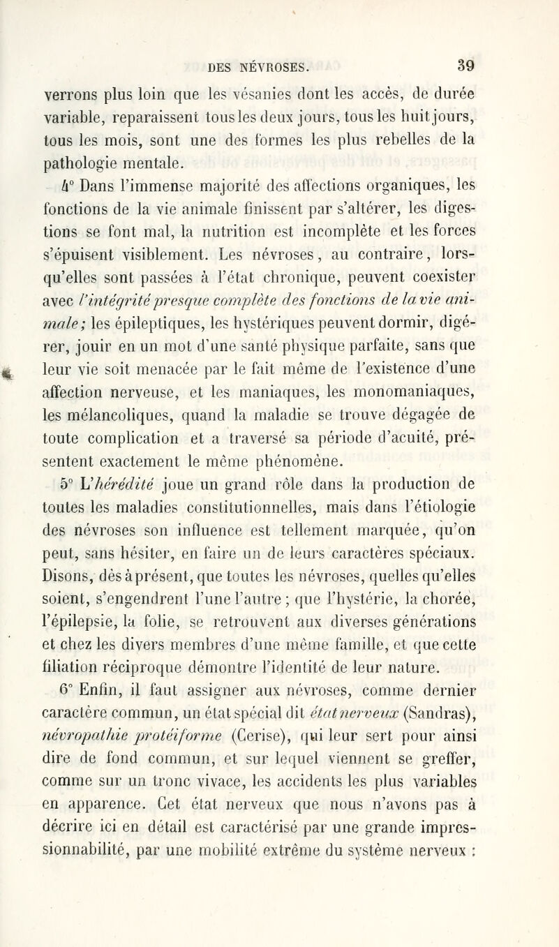 verrons plus loin que les vésanies dont les accès, de durée variable, reparaissent tous les deux jours, tous les huit jours, tous les mois, sont une des formes les plus rebelles de la pathologie mentale. û° Dans l'immense majorité des affections organiques, les fonctions de la vie animale finissent par s'altérer, les diges- tions se font mal, la nutrition est incomplète et les forces s'épuisent visiblement. Les névroses, au contraire, lors- qu'elles sont passées à l'état chronique, peuvent coexister avec /''intégritépresque complète des fonctions de la vie ani- male; les épileptiques, les hystériques peuvent dormir, digé- rer, jouir en un mot d'une santé physique parfaite, sans que leur vie soit menacée par le fait môme de l'existence d'une affection nerveuse, et les maniaques, les monomaniaques, les mélancoliques, quand la maladie se trouve dégagée de toute complication et a traversé sa période d'acuité, pré- sentent exactement le même phénomène. 5° L'hérédité joue un grand rôle dans la production de toutes les maladies constitutionnelles, mais dans l'étiologie des névroses son influence est tellement marquée, qu'on peut, sans hésiter, en faire un de leurs caractères spéciaux. Disons, dès à présent, que toutes les névroses, quelles qu'elles soient, s'engendrent l'une l'autre ; que l'hystérie, la choréè, l'épilepsie, la folie, se retrouvent aux diverses générations et chez les divers membres d'une même famille, et que cette filiation réciproque démontre l'identité de leur nature. 6° Enfin, il faut assigner aux névroses, comme dernier caractère commun, un état spécial dit étatnerveux (Sandras), névropathie protêtforme (Cerise), qui leur sert pour ainsi dire de fond commun, et sur lequel viennent se greffer, comme sur un tronc vivace, les accidents les plus variables en apparence. Cet état nerveux que nous n'avons pas à décrire ici en détail est caractérisé par une grande impres- sionnabilité, par une mobilité extrême du système nerveux :