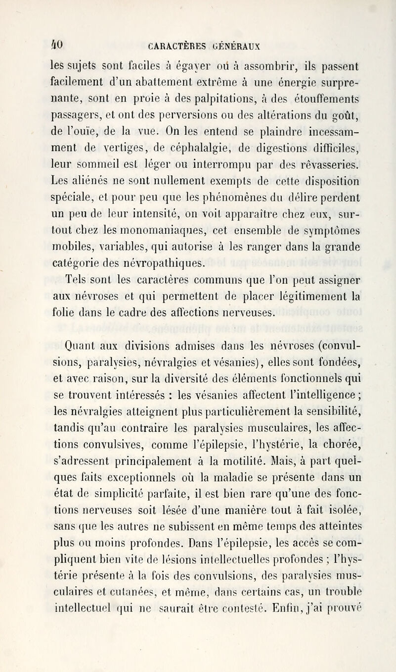 les sujets sont faciles à égayer ou à assombrir, ils passent facilement d'un abattement extrême à une énergie surpre- nante, sont en proie à des palpitations, a des étouffements passagers, et ont des perversions ou des altérations du goût, de l'ouïe, de la vue. On les entend se plaindre incessam- ment de vertiges, de céphalalgie, de digestions difficiles, leur sommeil est léger ou interrompu par des rêvasseries. Les aliénés ne sont nullement exempts de cette disposition spéciale, et pour peu que les phénomènes du délire perdent un peu de leur intensité, on voit apparaître chez eux, sur- tout chez les monomaniaques, cet ensemble de symptômes mobiles, variables, qui autorise à les ranger dans la grande catégorie des névropathiques. Tels sont les caractères communs que l'on peut assigner aux névroses et qui permettent de placer légitimement la folie dans le cadre des affections nerveuses. Quant aux divisions admises dans les névroses (convul- sions, paralysies, névralgies etvésanies), elles sont fondées, et avec raison, sur la diversité des éléments fonctionnels qui se trouvent intéressés : les vésanies affectent l'intelligence ; les névralgies atteignent plus particulièrement la sensibilité, tandis qu'au contraire les paralysies musculaires, les affec- tions convulsives, comme l'épilepsie, l'hystérie, la chorée, s'adressent principalement à la motilité. Mais, à part quel- ques faits exceptionnels où la maladie se présente dans un état de simplicité parfaite, il est bien rare qu'une des fonc- tions nerveuses soit lésée d'une manière tout à fait isolée, sans que les autres ne subissent en même temps des atteintes plus ou moins profondes. Dans l'épilepsie, les accès se com- pliquent bien vite de lésions intellectuelles profondes ; l'hys- térie présente à la fois des convulsions, des paralysies mus- culaires et cutanées, et même, dans certains cas, un trouble intellectuel qui ne saurait être contesté. Enfin, j'ai prouvé