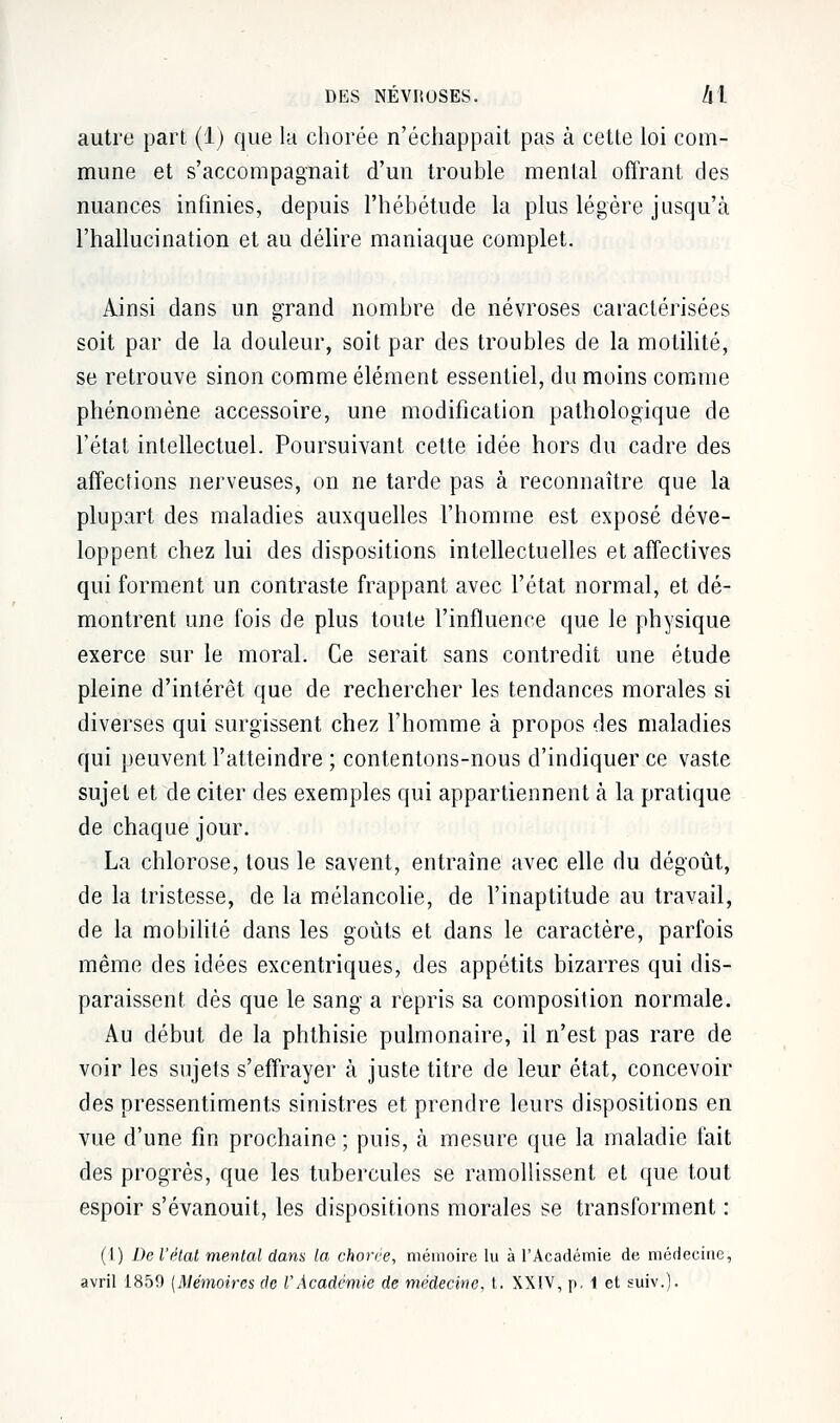 autre part (1) que la chorée n'échappait pas à cette loi com- mune et s'accompagnait d'un trouble mental offrant des nuances infinies, depuis l'hébétude la plus légère jusqu'à l'hallucination et au délire maniaque complet. Ainsi dans un grand nombre de névroses caractérisées soit par de la douleur, soit par des troubles de la motilité, se retrouve sinon comme élément essentiel, du moins comme phénomène accessoire, une modification pathologique de l'état intellectuel. Poursuivant cette idée hors du cadre des affections nerveuses, on ne tarde pas à reconnaître que la plupart des maladies auxquelles l'homme est exposé déve- loppent chez lui des dispositions intellectuelles et affectives qui forment un contraste frappant avec l'état normal, et dé- montrent une fois de plus toute l'influence que le physique exerce sur le moral. Ce serait sans contredit une étude pleine d'intérêt que de rechercher les tendances morales si diverses qui surgissent chez l'homme à propos des maladies qui peuvent l'atteindre ; contentons-nous d'indiquer ce vaste sujet et de citer des exemples qui appartiennent à la pratique de chaque jour. La chlorose, tous le savent, entraîne avec elle du dégoût, de la tristesse, de la mélancolie, de l'inaptitude au travail, de la mobilité dans les goûts et dans le caractère, parfois même des idées excentriques, des appétits bizarres qui dis- paraissent dès que le sang a repris sa composition normale. Au début de la phthisie pulmonaire, il n'est pas rare de voir les sujets s'effrayer à juste titre de leur état, concevoir des pressentiments sinistres et prendre leurs dispositions en vue d'une fin prochaine ; puis, à mesure que la maladie fait des progrès, que les tubercules se ramollissent et que tout espoir s'évanouit, les dispositions morales se transforment : (1) De l'état mental dans la chorée, mémoire lu à l'Académie de médecine, avril 1859 {Mémoires de l'Académie de médecine, t. XXIV, p. i et suiv.).