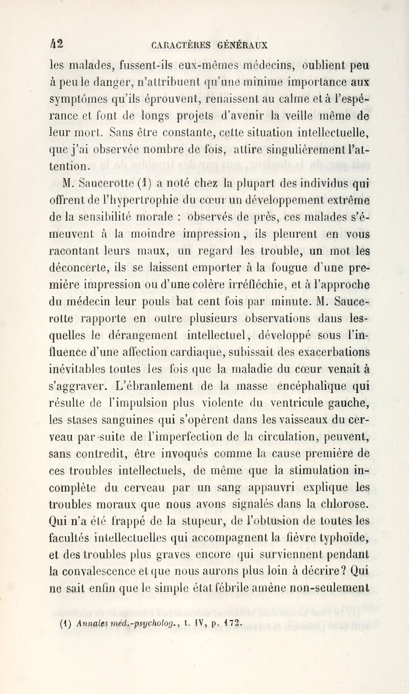 les malades, fussent-ils eux-mêmes médecins, oublient peu à peu le danger, n'attribuent qu'une minime importance aux symptômes qu'ils éprouvent, renaissent au calme et à l'espé- rance et font de longs projets d'avenir la veille même de leur mort. Sans être constante, cette situation intellectuelle, que j'ai observée nombre de fois, attire singulièrement l'at- tention. M. Saucerotte (1) a noté chez la plupart des individus qui offrent de l'hypertrophie du cœur un développement extrême de la sensibilité morale : observés de près, ces malades s'é- meuvent à la moindre impression, ils pleurent en vous racontant leurs maux, un regard les trouble, un mot. les déconcerte, ils se laissent emporter à la fougue d'une pre- mière impression ou d'une colère irréfléchie, et à l'approche du médecin leur pouls bat cent fois par minute. M. Sauce- rotte rapporte en outre plusieurs observations dans les- quelles le dérangement intellectuel, développé sous l'in- fluence d'une affection cardiaque, subissait des exacerbations inévitables toutes les fois que la maladie du cœur venait à s'aggraver. L'ébranlement de la masse encéphalique qui résulte de l'impulsion plus violente du ventricule gauche, les stases sanguines qui s'opèrent dans les vaisseaux du cer- veau par suite de l'imperfection de la circulation, peuvent, sans contredit, être invoqués comme la cause première de ces troubles intellectuels, de même que la stimulation in- complète du cerveau par un sang appauvri explique les troubles moraux que nous avons signalés dans la chlorose. Qui n'a été frappé de la stupeur, de l'obtu^ion de toutes les facultés intellectuelles qui accompagnent la fièvre typhoïde, et des troubles plus graves encore qui surviennent pendant la convalescence et que nous aurons plus loin à décrire? Qui ne sait enfin que le simple état fébrile amène non-seulement (1) Annales mèd.-psycholog., t, IV, p. 472.