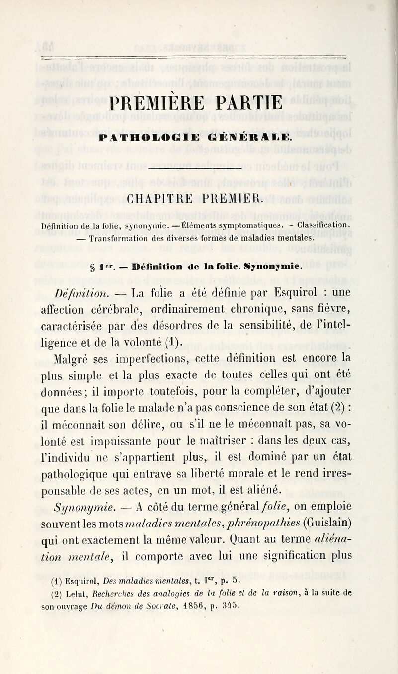 PREMIERE PARTIE PATHOLOGIE GÉNÉRALE. CHAPITRE PREMIER. Définition de la folie, synonymie. —Éléments symptomatiques. - Classification. — Transformation des diverses formes de maladies mentales. § 1er. — Définition de la folie. Synonymie. Définition. — La folie a été définie par Esquirol : une affection cérébrale, ordinairement chronique, sans fièvre, caractérisée par des désordres de la sensibilité, de l'intel- ligence et de la volonté (1). Malgré ses imperfections, cette définition est encore la plus simple et la plus exacte de toutes celles qui ont été données; il importe toutefois, pour la compléter, d'ajouter que dans la folie le malade n'a pas conscience de son état (2) : il méconnaît son délire, ou s'il ne le méconnaît pas, sa vo- lonté est impuissante pour le maîtriser : dans les deux cas, l'individu ne s'appartient plus, il est dominé par un état pathologique qui entrave sa liberté morale et le rend irres- ponsable de ses actes, en un mot, il est aliéné. Synonymie. — A côté du terme général folie, on emploie souvent les motsmaladies mentales,phrénopathies (Guislain) qui ont exactement la même valeur. Quant au terme aliéna- tion mentale, il comporte avec lui une signification plus (1) Esquirol, Des maladies mentales, t. Itr, p. 5. (2) Lelut, Recherches des analogies de la folie el de la raison, à la suite de son ouvrage Du démon de Socrate, 1856, p. 345.