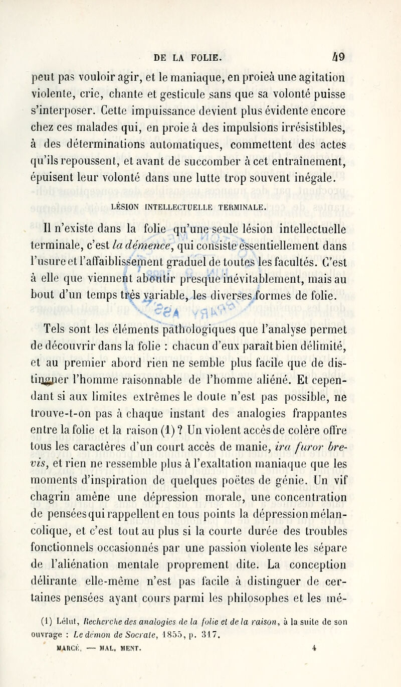 peut pas vouloir agir, et le maniaque, en proieà une agitation violente, crie, chante et gesticule sans que sa volonté puisse s'interposer. Cette impuissance devient plus évidente encore chez ces malades qui, en proie à des impulsions irrésistibles, à des déterminations automatiques, commettent des actes qu'ils repoussent, et avant de succomber à cet entraînement, épuisent leur volonté dans une lutte trop souvent inégale. LÉSION INTELLECTUELLE TERMINALE. Il n'existe dans la folie qu'une seule lésion intellectuelle terminale, c'est la démence, qui consiste essentiellement dans l'usure et l'affaiblissement graduel de toutes les facultés. C'est à elle que viennent aboutir presque inévitablement, mais au bout d'un temps très variable, les diverses formes de folie. Tels sont les éléments pathologiques que l'analyse permet de découvrir dans la folie : chacun d'eux paraît bien délimité, et au premier abord rien ne semble plus facile que de dis- tinguer l'homme raisonnable de l'homme aliéné. Et cepen- dant si aux limites extrêmes le doule n'est pas possible, ne trouve-t-on pas à chaque instant des analogies frappantes entre la folie et la raison (1) ? Un violent accès de colère offre tous les caractères d'un court accès de manie, ira furor bre- vis, et rien ne ressemble plus à l'exaltation maniaque que les moments d'inspiration de quelques poètes de génie. Un vif chagrin amène une dépression morale, une concentration de pensées qui rappellent en tous points la dépression mélan- colique, et c'est tout au plus si la courte durée des troubles fonctionnels occasionnés par une passion violente les sépare de l'aliénation mentale proprement dite. La conception délirante elle-même n'est pas facile à distinguer de cer- taines pensées ayant cours parmi les philosophes et les mé- (1) Lélut, Recherche de'& analogies de la folie el delà raison, à la suite de son ouvrage : Le démon de Sociale, 1855, p. 317. HARCli, — MAL, MENT. 4