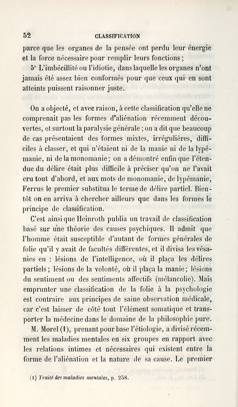 parce que les organes de la pensée ont perdu leur énergie et la force nécessaire pour remplir leurs fonctions ; 5° L'imbécillité ou l'idiotie, dans laquelle les organes n'ont jamais été assez bien conformés pour que ceux qui en sont atteints puissent raisonner juste. On a objecté, et avec raison, à cette classification qu'elle ne comprenait pas les formes d'aliénation récemment décou- vertes, et surtout la paralysie générale ; on a dit que beaucoup de cas présentaient des formes mixtes, irrégulières, diffi- ciles à classer, et qui n'étaient ni de la manie ni de la lypé- manie, ni de la monomanie; on a démontré enfin que l'éten- due du délire était plus difficile à préciser qu'on ne l'avait cru tout d'abord, et aux mots de monomanie, de lypémanie, Ferrus le premier substitua le terme de délire partiel. Bien- tôt on en arriva à chercher ailleurs que dans les formes le principe de classification. C'est ainsi que Heinroth publia un travail de classification basé sur une théorie des causes psychiques. Il admit que l'homme était susceptible d'autant de formes générales de folie qu'il y avait de facultés différentes, et il divisa les vésa- nies en : lésions de l'intelligence, où il plaça les délires partiels ; lésions de la volonté, où il plaça la manie; lésions du sentiment ou des sentiments affectifs (mélancolie). Mais emprunter une classification de la folie à la psychologie est contraire aux principes de saine observation médicale, car c'est laisser de côté tout l'élément somatique et trans- porter la médecine dans le domaine de la philosophie pure. M. Morel(l), prenant pour base l'étiologie, a divisé récem- ment les maladies mentales en six groupes en rapport avec les relations intimes et nécessaires qui existent entre la forme de l'aliénation et la nature de sa cause. Le premier (1) Traité des maladies mentales, p. 258.