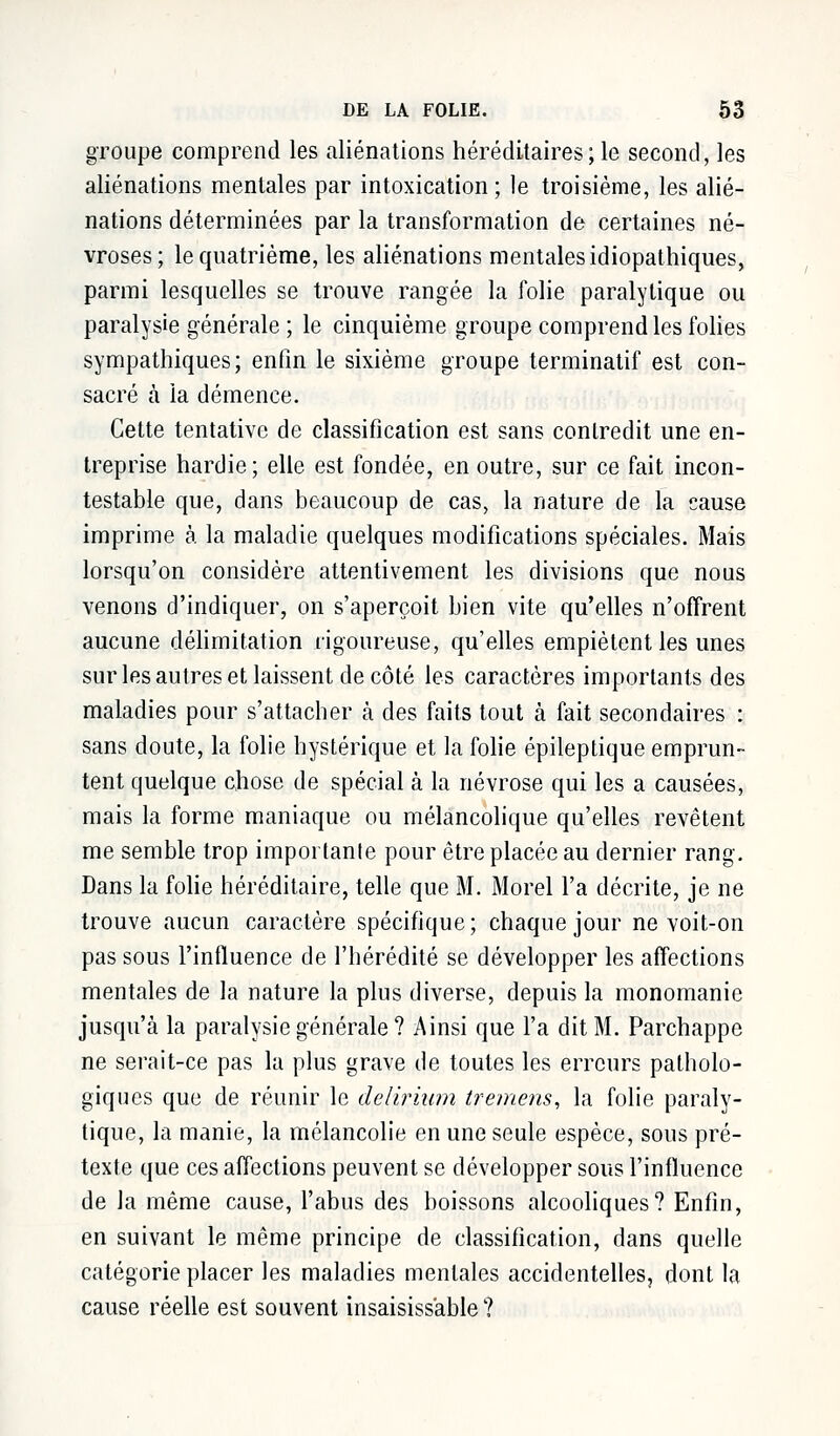 groupe comprend les aliénations héréditaires; le second, les aliénations mentales par intoxication; le troisième, les alié- nations déterminées par la transformation de certaines né- vroses; le quatrième, les aliénations mentales idiopathiques, parmi lesquelles se trouve rangée la folie paralytique ou paralysie générale ; le cinquième groupe comprend les folies sympathiques; enfin le sixième groupe terminatif est con- sacré à la démence. Cette tentative de classification est sans contredit une en- treprise hardie; elle est fondée, en outre, sur ce fait incon- testable que, dans beaucoup de cas, la nature de la cause imprime à la maladie quelques modifications spéciales. Mais lorsqu'on considère attentivement les divisions que nous venons d'indiquer, on s'aperçoit bien vite qu'elles n'offrent aucune délimitation rigoureuse, qu'elles empiètent les unes sur les autres et laissent de côté les caractères importants des maladies pour s'attacher à des faits tout à fait secondaires : sans doute, la folie hystérique et la folie épileptique emprun- tent quelque chose de spécial à la névrose qui les a causées, mais la forme maniaque ou mélancolique qu'elles revêtent me semble trop importante pour être placée au dernier rang. Dans la folie héréditaire, telle que M. Morel l'a décrite, je ne trouve aucun caractère spécifique; chaque jour ne voit-on pas sous l'influence de l'hérédité se développer les affections mentales de la nature la plus diverse, depuis la monomanie jusqu'à la paralysie générale ? Ainsi que l'a dit M. Parchappe ne serait-ce pas la plus grave de toutes les erreurs patholo- giques que de réunir le delirium tremens, la folie paraly- tique, la manie, la mélancolie en une seule espèce, sous pré- texte que ces affections peuvent se développer sous l'influence de la même cause, l'abus des boissons alcooliques? Enfin, en suivant le même principe de classification, dans quelle catégorie placer les maladies mentales accidentelles, dont la cause réelle est souvent insaisissable ?