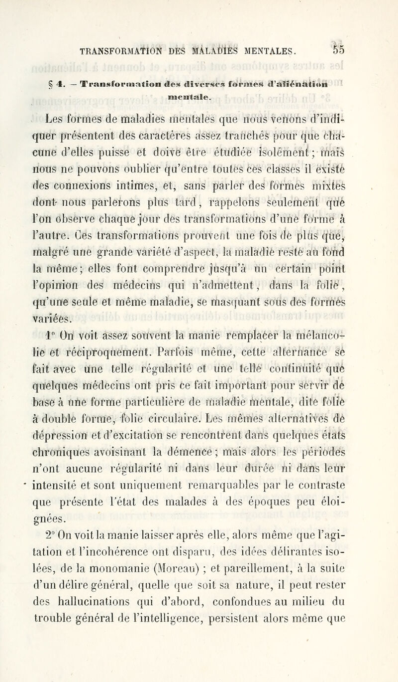 § 4. — Transformation des diverses foreuses d'aliénation mentale. Les formes de maladies mentales que nous venons d'indi- quer présentent des caractères assez tranchés pour que cha- cune d'elles puisse et doive être étudiée isolément ; mais nous ne pouvons oublier qu'entre toutes ces classes il existé des connexions intimes, et, sans parler des formes mixtes dont- nous parlerons plus tard, rappelons seulement qu'é l'on observe chaque jour des transformations d'une forme à l'autre. Ces transformations prouvent une fois de plus que, malgré une grande variété d'aspect, la maladie resté au fond la même ; elles font comprendre jusqu'à un certain point l'opinion des médecins qui n'admettent, dans la folié', qu'une seule et même maladie, se masquant sous des formés variées. 1° On voit assez souvent la manie remplacer la mélanco- lie et réciproquement. Parfois même, cette alternance se fait avec une telle régularité et une telle continuité que quelques médecins ont pris ce fait important pour servir dé base à nne forme particulière de maladie mentale, dite folïè à double forme, folie circulaire. Les mêmes alternatives de dépression et d'excitation se rencontrent dans quelques états chroniques avoisinant la démence ; mais alors les périodes n'ont aucune régularité ni dans leur durée ni dans leur intensité et sont uniquement remarquables par le contraste que présente l'état des malades à des époques peu éloi- gnées. 2° On voit la manie laisser après elle, alors même que l'agi- tation et l'incohérence ont disparu, des idées délirantes iso- lées, de la monomanie (Moreau) ; et pareillement, à la suite d'un délire général, quelle que soit sa nature, il peut rester des hallucinations qui d'abord, confondues au milieu du trouble général de l'intelligence, persistent alors même que