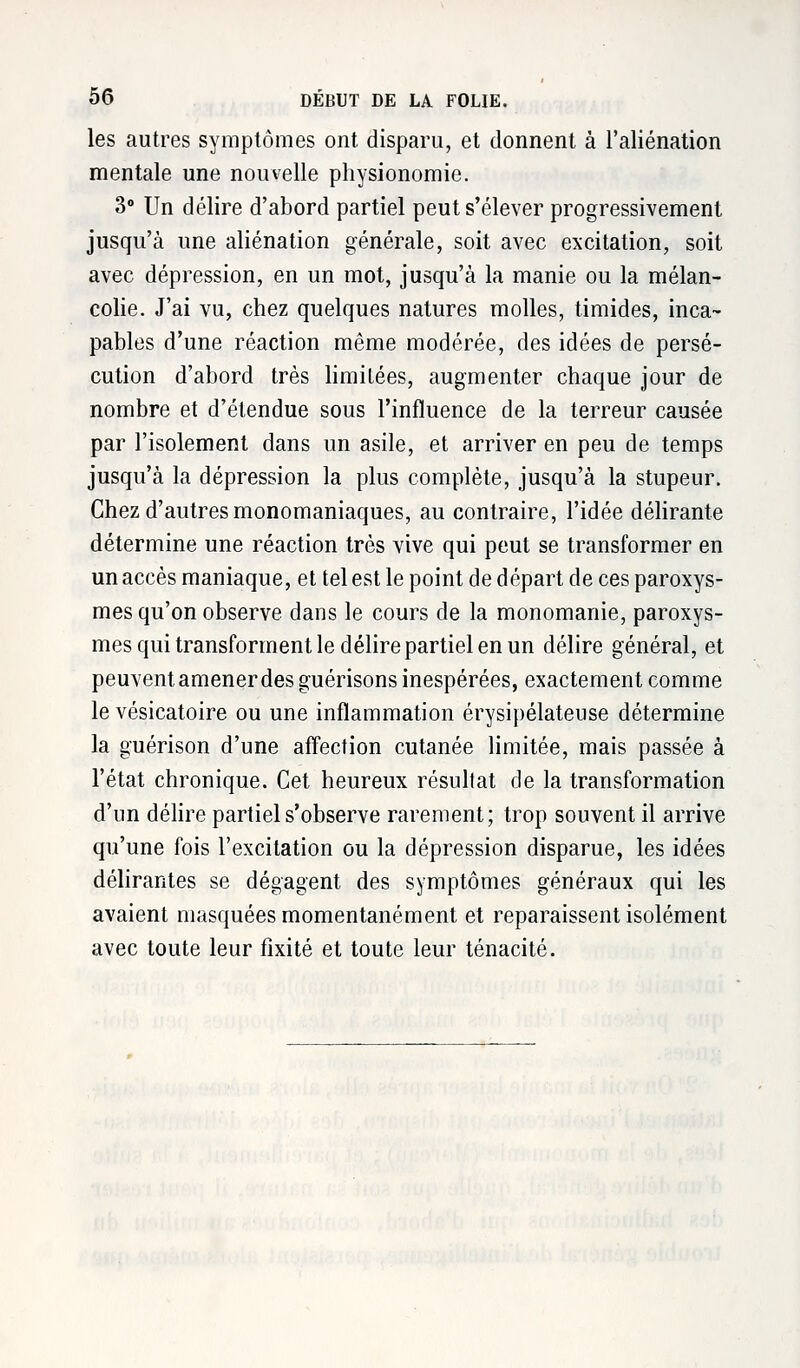 les autres symptômes ont. disparu, et donnent à l'aliénation mentale une nouvelle physionomie. 3° Un délire d'abord partiel peut s'élever progressivement jusqu'à une aliénation générale, soit avec excitation, soit avec dépression, en un mot, jusqu'à la manie ou la mélan- colie. J'ai vu, chez quelques natures molles, timides, inca- pables d'une réaction même modérée, des idées de persé- cution d'abord très limitées, augmenter chaque jour de nombre et d'étendue sous l'influence de la terreur causée par l'isolement dans un asile, et arriver en peu de temps jusqu'à la dépression la plus complète, jusqu'à la stupeur. Chez d'autres monomaniaques, au contraire, l'idée délirante détermine une réaction très vive qui peut se transformer en un accès maniaque, et tel est le point de départ de ces paroxys- mes qu'on observe dans le cours de la monomanie, paroxys- mes qui transforment le délire partiel en un délire général, et peuventamenerdes guérisons inespérées, exactement comme le vésicatoire ou une inflammation érysipélateuse détermine la guérison d'une affection cutanée limitée, mais passée à l'état chronique. Cet heureux résultat de la transformation d'un délire partiel s'observe rarement; trop souvent il arrive qu'une fois l'excitation ou la dépression disparue, les idées délirantes se dégagent des symptômes généraux qui les avaient masquées momentanément et reparaissent isolément avec toute leur fixité et toute leur ténacité.