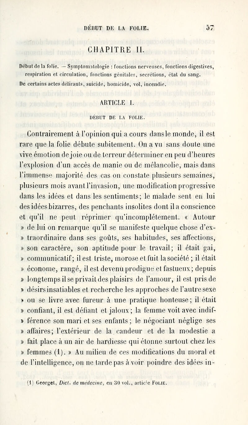 CHAPITRE IL Début de la folie. — Symptomatologie : fonctions nerveuses, fonctions digestives, respiration et circulation, fonctions génitales, sécrétions, état du sang. De certains actes délirants, suicide, homicide, vol, incendie. ARTICLE I. DÉBUT DE LA FOLIE. Contrairement à l'opinion qui a cours dans le monde, il est rare que la folie débute subitement. On a vu sans doute une vive émotion de joie ou de terreur déterminer en peu d'heures l'explosion d'un accès de manie ou de mélancolie, mais dans l'immense majorité des cas on constate plusieurs semaines, plusieurs mois avant l'invasion, une modification progressive dans les idées et dans les sentiments; le malade sent en lui des idées bizarres, des penchants insolites dont il a conscience et qu'il ne peut réprimer qu'incomplètement. « Autour » de lui on remarque qu'il se manifeste quelque chose d'ex- » traordinaire dans ses goûts, ses habitudes, ses affections, » son caractère, son aptitude pour le travail; il était gai, » communicatif ; il est triste, morose et fuit la société ; il était » économe, rangé, il est devenu prodigue et fastueux; depuis » longtemps il se privait des plaisirs de l'amour, il est pris de » désirs insatiables et recherche les approches de l'autre sexe y> ou se livre avec fureur à une pratique honteuse; il était » confiant, il est défiant et jaloux ; la femme voit avec indif- j» férence son mari et ses enfants ; le négociant néglige ses » affaires; l'extérieur de la. candeur et de la modestie a » fait place à un air de hardiesse qui étonne surtout chez les » femmes (1). » Au milieu de ces modifications du moral et de l'intelligence, on ne larde pas à voir poindre des idées in- (1) Georget, Dicl. de médecine, en 30 vol., artic.'e Folie.