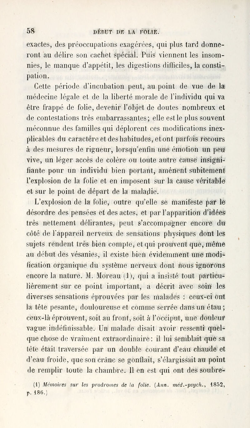 exactes, des préoccupations exagérées, qui plus tard donne- ront au délire son cachet spécial. Puis viennent les insom- nies, le manque d'appétit, les digestions difficiles, la consti- pation. Cette période d'incubation peut, au point de vue de la- médecine légale et de la liberté morale de l'individu qui va être frappé de folie, devenir l'objet de doutes nombreux et de contestations très embarrassantes; elle est le plus souvent méconnue des familles qui déplorent ces modifications inex- plicables du caractère et des habitudes, et ont parfois recours à des mesures de rigueur, lorsqu'enfin une émotion un peu vive, un léger accès de colère ou toute autre cause insigni- fiante pour un individu bien portant, amènent subitement l'explosion de la folie et en imposent sur la cause véritable et sur le point de départ de la maladie. L'explosion de la folie, outre qu'elle se manifeste par le désordre des pensées et des actes, et par l'apparition d'idées très nettement délirantes, peut s'accompagner encore du côté de l'appareil nerveux de sensations physiques dont les sujets rendent très bien compte, et qui prouvent que, même au début des vésanies, il existe bien évidemment une modi- fication organique du système nerveux dont nous ignorons encore la nature. M. Moreau (1), qui a insisté tout particu- lièrement sur ce point important, a décrit avec sohï les diverses sensations éprouvées par les malades : ceux-ci ont la tête pesante, douloureuse et comme serrée dans un étau; ceux-là éprouvent, soit au front, soit à l'occiput, une douleur vague indéfinissable. Un malade disait avoir ressenti quel- que chose de vraiment extraordinaire : il lui semblait que sa tête était traversée par un double courant d'eau chaude et d'eau froide, que son crâne se gonflait, s'élargissait au point de remplir toute la chambre. 11 en est qui ont des soubre- (1) Mémoires sur les prodromes de la folie. (Ann. méd.-psych., 1852, p. 186.)