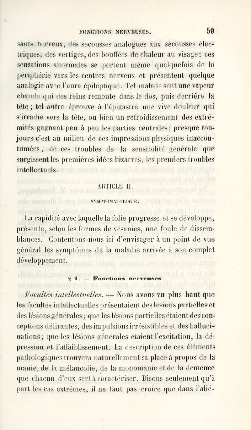 sauts nerveux, des secousses analogues aux secousses élec- triques, des vertiges, des bouffées de chaleur au visage; ces sensations anormales se portent même quelquefois de la périphérie vers les centres nerveux et présentent quelque analogie avec l'aura épileptique. Tel malade sent une vapeur chaude qui des reins remonte dans le dos, puis derrière ïâ tète ; tel autre éprouve à l'épigaslre une vive douleur qui s'irradie vers la tête, ou bien un refroidissement des extré- mités gagnant peu à peu les parties centrales; presque tou- jours c'est au milieu de ces impressions physiques inaccou- tumées , de ces troubles de la sensibilité générale que surgissent les premières idées bizarres, les premiers troubles intellectuels. ARTICLE tJ. SYMPTOMATOLOGIE. La rapidité avec laquelle la folie progresse et se développe, présente, selon les formes de vésanies, une foule de dissem- blances. Contentons-nous ici d'envisager à un point de vue général les symptômes de la maladie arrivée à son complet développement. §•1. — fonctions nerveuses. Facultés intellectuelles. — Nous avons vu plus haut que les facultés intellectuelles présentaient des lésions partielles et des lésions générales ; que les lésions partielles étaient des con- ceptions délirantes, des impulsions irrésistibles et des halluci- nations; que les lésions générales étaient l'excitation, la dé- pression et l'affaiblissement. La description de ces éléments pathologiques trouvera naturellement sa place à propos de la manie, de la mélancolie, de la monomanie et de la démence que chacun d'eux sert à caractériser. Disons seulement qu'à part les Cas extrêmes, il ne faut pas croire que dans l'alié-