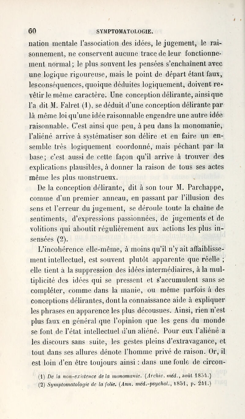 nation mentale l'association des idées, le jugement, le rai- sonnement, ne conservent aucune trace de leur fonctionne- ment normal ; le plus souvent les pensées s'enchaînent avec une logique rigoureuse, mais le point de départ étant faux, lesconséquences, quoique déduites logiquement, doivent re- vêtir le même caractère. Une conception délirante, ainsi que l'a dit M. Falret (1), se déduit d'une conception délirante par là même loi qu'une idée raisonnable engendre une autre idée raisonnable. C'est ainsi que peu, à peu dans la monomanie, l'aliéné arrive à systématiser son délire et en faire un en- semble très logiquement coordonné, mais péchant par la base; c'est aussi de cette façon qu'il arrive à trouver des explications plausibles, à donner la raison de tous ses actes même les plus monstrueux. De la conception délirante, dit à son tour M. Parchappe, comme d'un premier anneau, en passant par l'illusion des sens et l'erreur du jugement, se déroule toute la chaîne de sentiments, d'expressions passionnées, de jugements et de volitions qui aboutit régulièrement aux actions les plus in- sensées (2). L'incohérence elle-même, à moins qu'il n'y ait affaiblisse- ment intellectuel, est souvent plutôt apparente que réelle ; elle tient à la suppression des idées intermédiaires, à la mul- tiplicité des idées qui se pressent et s'accumulent sans se compléter, comme dans la manie, ou même parfois à des conceptions délirantes, dont la connaissance aide à expliquer les phrases en apparence les plus décousues. Ainsi, rien n'est plus faux en général que l'opinion que les gens du monde se font de l'état intellectuel d'un aliéné. Pour eux l'aliéné a les discours sans suite, les gestes pleins d'extravagance, et tout dans ses allures dénote l'homme privé de raison. Or, il est loin d'en être toujours ainsi : dans une foule de circon- (i) De la non-existence delà monomanie. (Archiv. méd., août 1854.) (2) Symptomatologie de la folie. (Ann. méd.-psychoL, 1851, p. 241.)
