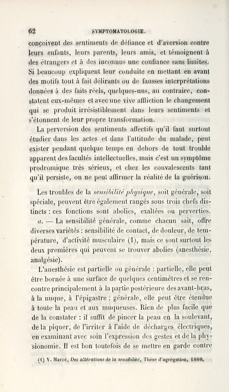 conçoivent des sentiments de défiance et d'aversion contre leurs enfants, leurs parents, leurs amis, et témoignent à des étrangers et à des inconnus une confiance sans limites. Si beaucoup expliquent leur conduite en mettant en avant des motifs tout à fait délirants ou de fausses interprétations données à des faits réels, quelques-uns, au contraire, con- statent eux-mêmes et avec une vive affliction le changement qui se produit irrésistiblement dans leurs sentiments et s'étonnent de leur propre transformation. La perversion des sentiments affectifs qu'il faut surtout étudier dans les actes et dans l'attitude du malade, peut exister pendant quelque temps en dehors de tout trouble apparent des facultés intellectuelles, mais c'est un symptôme prodromique très sérieux, et chez les convalescents tant qu'il persiste, on ne peut affirmer la réalité de la guérison. Les troubles de la sensibilité physique, soit générale, soit spéciale, peuvent être également rangés sous trois chefs dis- tincts : ces fonctions sont abolies, exaltées ou perverties. a. — La sensibilité générale, comme chacun sait, offre diverses variétés : sensibilité de contact, de douleur, de tem- pérature, d'activité musculaire (1), mais ce sont surtout les deux premières qui peuvent se trouver abolies (anesthésie, analgésie). L'anesthésie est partielle ou générale : partielle, elle peut être bornée à une surface de quelques centimètres et se ren- contre principalement à la partie postérieure des avant-bras, à la nuque, à l'épigastre ; générale, elle peut être étendue à toute la peau et aux muqueuses. Rien de plus facile que de la Constater : il suffit de pincer la peau en la soulevant, delà piquer, de l'irriter à l'aide de décharges électriques, en examinant avec soin l'expression des gestes et de la phy- sionomie. Il est bon toutefois de se mettre en garde contre (\) V. Marcé, Des altérations de la sensibilité, Thèse d'agrégation, 1860.