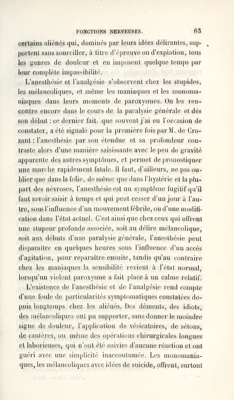 certains aliénés qui, dominés par leurs idées délirantes, sup- portent sans sourciller, à titre d'épreuve ou d'expiation, tous les genres de douleur et en imposent quelque temps par leur complète impassibilité. L'anesthésie et l'analgésie s'observent chez les stupides, les mélancoliques, et même les maniaques et les monoma- niaques dans leurs moments de paroxysmes. On les ren- contre encore dans le cours de la paralysie générale et dès son début : ce dernier fait, que souvent j'ai eu l'occasion de constater, a été signalé pour la première fois par M. de Cro- zant : l'anesthésie par son étendue et sa profondeur con- traste alors d'une manière saisissante avec le peu du gravité apparente des autres symptômes, et permet de pronostiquer une marche rapidement fatale. 11 faut, d'ailleurs, ne pas ou- blier que dans la folie, de même que dans l'hystérie et la plu- part des névroses, l'anesthésie est un symptôme fugitif qu'il faut savoir saisir à temps et qui peut cesser d'un jour à l'au- tre, sous l'influence d'un mouvement fébrile, ou d'une modifi- cation dans l'état actuel. C'est ainsi que chez ceux qui offrent une stupeur profonde associée, soit au délire mélancolique, soit aux débuts d'une paralysie générale, l'anesthésie peut disparaître en quelques heures sous l'influence d'un accès d'agitation, pour reparaître ensuite, tandis qu'au contraire chez les maniaques la sensibilité revient à l'état normal, lorsqu'un violent paroxysme a fait place à un calme relatif. L'existence de l'anesthésie et de l'analgésie rend compte d'une foule de particularités symptomatiques constatées de- puis longtemps chez les aliénés. Des déments, des idiots, des mélancoliques ont pu supporter, sans donner le moindre signe de douleur, l'application de vésicatoires, de sétons, de cautères, ou même des opérations chirurgicales longues et laborieuses, qui n'ont été suivies d'aucune réaction et ont guéri avec une simplicité inaccoutumée. Les monomania- ques, les mélancoliques avec idées de suicide, offrent, surtout