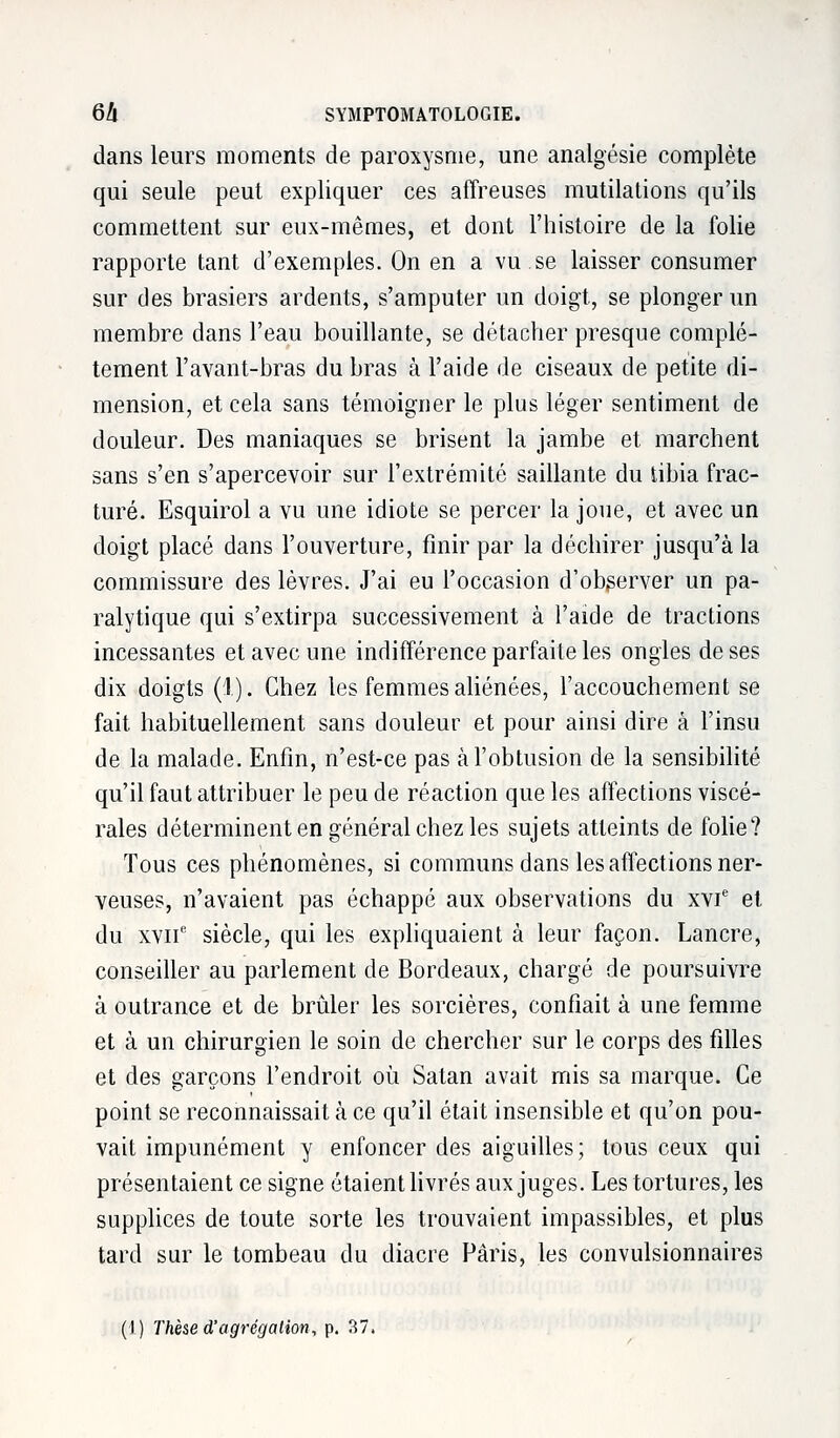 dans leurs moments de paroxysme, une analgésie complète qui seule peut expliquer ces affreuses mutilations qu'ils commettent sur eux-mêmes, et dont l'histoire de la folie rapporte tant d'exemples. On en a vu.se laisser consumer sur des brasiers ardents, s'amputer un doigt, se plonger un membre dans l'eau bouillante, se détacher presque complè- tement l'avant-bras du bras à l'aide de ciseaux de petite di- mension, et cela sans témoigner le plus léger sentiment de douleur. Des maniaques se brisent la jambe et marchent sans s'en s'apercevoir sur l'extrémité saillante du tibia frac- turé. Esquirol a vu une idiote se percer la joue, et avec un doigt placé dans l'ouverture, finir par la déchirer jusqu'à la commissure des lèvres. J'ai eu l'occasion d'obgerver un pa- ralytique qui s'extirpa successivement à l'aide de tractions incessantes et avec une indifférence parfaite les ongles de ses dix doigts (1). Chez les femmes aliénées, l'accouchement se fait habituellement sans douleur et pour ainsi dire à l'insu de la malade. Enfin, n'est-ce pas àl'obtusion de la sensibilité qu'il faut attribuer le peu de réaction que les affections viscé- rales déterminent en général chez les sujets atteints de folie? Tous ces phénomènes, si communs dans les affections ner- veuses, n'avaient pas échappé aux observations du xvie et du xviie siècle, qui les expliquaient à leur façon. Lancre, conseiller au parlement de Bordeaux, chargé de poursuivre à outrance et de brûler les sorcières, confiait à une femme et à un chirurgien le soin de chercher sur le corps des filles et des garçons l'endroit où Satan avait mis sa marque. Ce point se reconnaissait à ce qu'il était insensible et qu'on pou- vait impunément y enfoncer des aiguilles; tous ceux qui présentaient ce signe étaient livrés aux juges. Les tortures, les supplices de toute sorte les trouvaient impassibles, et plus tard sur le tombeau du diacre Paris, les convulsionnaires (I) Thèse d'agrégation, p. 37.