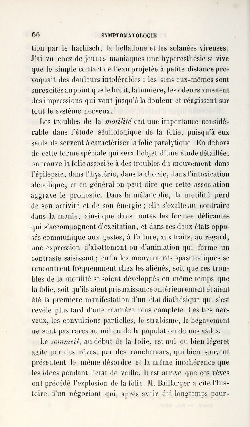 lion par le hachisch, la belladone et les solanées vireuses. J'ai vu chez déjeunes maniaques une hyperesthésie si vive que le simple contact de l'eau projetée à petite distance pro- voquait des douleurs intolérables : les sens eux-mêmes sont surexcités aupoint que le bruit, lalumière, les odeurs amènent des impressions qui vont jusqu'à la douleur et réagissent sur tout le système nerveux. Les troubles de la motilité ont une importance considé- rable dans l'étude sémiologïque de la folie, puisqu'à eux seuls ils servent à caractériser la folie paralytique. En dehors de cette forme spéciale qui sera l'objet d'une étude détaillée, on trouve la folie associée à des troubles du mouvement dans l'épilepsie, dans l'hystérie, danslachorée, dans l'intoxication alcoolique, et en général on peut dire que cette association aggrave le pronostic. Dans la mélancolie, la motilité perd de son activité et de son énergie ; elle s'exalte au contraire dans la manie, ainsi que dans toutes les formes délirantes qui s'accompagnent d'excitation, et dans ces deux états oppo- sés communique aux gestes, à l'allure, aux traits, au regard, une expression d'abattement ou d'animation qui forme un contraste saisissant; enfin les mouvements spasmodiques se rencontrent fréquemment chez les aliénés, soit que ces trou- bles de la motilité se soient développés en même temps que la folie, soit qu'ils aient pris naissance antérieurement et aient été la première manifestation d'un état diathésique qui s'est révélé plus tard d'une manière plus complète. Les tics ner- veux, les convulsions partielles, le strabisme, le bégayement ne sont pas rares au milieu de la population de nos asiles. Le sommeil, au début de la folie, est nul ou bien légeret agité par des rêves, par des cauchemars, qui bien souvent présentent le même désordre et la même incohérence que les idées pendant l'état de veille. 11 est arrivé que ces rêves ont précédé l'explosion de la folie. M. Baillarger a cité l'his- toire d'un négociant qui, après avoir été longtemps pour-
