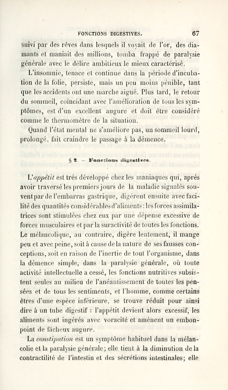 suivi par des rêves dans lesquels il voyait de l'or, des dia- mants et maniait des millions, tomba frappé de paralysie générale avec le délire ambitieux le mieux caractérisé. L'insomnie, tenace et continue dans la période d'incuba- tion de la folie, persiste, mais un peu moins pénible, tant que les accidents ont une marche aiguë. Plus tard, le retour du sommeil, coïncidant avec l'amélioration de tous les sym- ptômes, est d'un excellent augure et doit être considéré comme le thermomètre de la situation. Quand l'état mental ne s'améliore pas, un sommeil lourd, prolongé, fait craindre le passage à la démence. § S. — Fondions dïgesftiwe*. U appétit est très développé chez les maniaques qui, après avoir traversé les premiers jours de la maladie signalés sou- ventpar de l'embarras gastrique, digèrent ensuite avec faci- lité des quantités considérables d'aliments : les forces assimila- trices sont stimulées chez eux par une dépense excessive de forces musculaires et par la suractivité de toutes les fonctions. Le mélancolique, au contraire, digère lentement, il mange peu et avec peine, soit à cause de la nature de ses fausses con- ceptions, soit en raison de l'inertie de tout l'organisme, dans la démence simple, dans la paralysie générale, où toute activité intellectuelle a cessé, les fonctions nutritives subsis- tent seules au milieu de l'anéantissement de toutes les pen- sées et de tous les sentiments, et l'homme, comme certains êtres d'une espèce inférieure, se trouve réduit pour ainsi dire à un tube digestif : l'appétit devient alors excessif, les aliments sont ingérés avec voracité et amènent un embon- point de fâcheux augure. La constipation est un symptôme habituel dans la mélan- colie et la paralysie générale; elle tient à la diminution delà contractilité de l'intestin et des sécrétions intestinales; elle