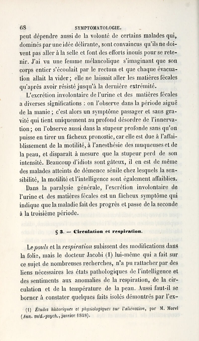 peut dépendre aussi de la volonté de certains malades qui, dominés par une idée délirante, sont convaincus qu'ils ne doi- vent pas aller à la selle et font des efforls inouïs pour se rete- nir. J'ai vu une femme mélancolique s'imaginant que son corps entier s'écoulait par le rectum et que chaque évacua- tion allait la vider ; elle ne laissait aller les matières fécales qu'après avoir résisté jusqu'à la dernière extrémité. L'excrétion involontaire de l'urine et des matières fécales a diverses significations : on l'observe dans la période aiguë de la manie ; c'est alors un symptôme passager et sans gra- vité qui tient uniquement au profond désordre de l'innerva- tion; on l'observe aussi dans la stupeur profonde sans qu'on puisse en tirer un fâcheux pronostic, car elle est due à l'affai- blissement de la motilité, à l'anesthésie des muqueuses et de la peau, et disparaît à mesure que la stupeur perd de son intensité. Beaucoup d'idiots sont gâteux, il en est de même des malades atteints de clémence sénile chez lesquels la sen- sibilité, la motilité et l'intelligence sont également affaiblies. Dans la paralysie générale, l'excrétion involontaire de l'urine et des matières fécales est un fâcheux symptôme qui indique que la maladie fait des progrès et passe de la seconde à la troisième période. § 3. — Circulation <i respiration. Le pouls et la respiration subissent des modifications clarté la folie, mais le docteur Jacobi (1) lui-même qui a fait sur ce sujet de nombreuses recherches, n'a pu rattacher par des liens nécessaires les états pathologiques de l'intelligence et des sentiments aux anomalies de la respiration, de la cir- culation et de la température de la peau. Aussi faut-il se borner à constater quelques faits isolés démontrés par l'ex- (1) Éludes historiques et physiologiques sur raliénalion, par M. Morel (.4tin. med.-psyc/i,, janvier 18*8)*