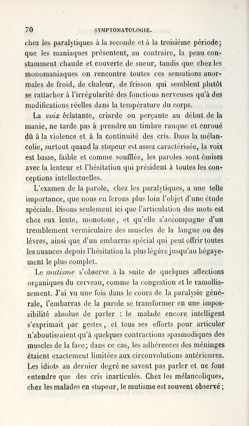 chez les paralytiques à la seconde et à la troisième période; que les maniaques présentent, au contraire, la peau con- stamment chaude et couverte de sueur, tandis que chez les monomaniaques on rencontre toutes ces sensations anor- males de froid, de chaleur, de frisson qui semblent plutôt se rattacher à l'irrégularité des fonctions nerveuses qu'à des modifications réelles dans la température du corps. La voix éclatante, criarde ou perçante au début de la manie, ne tarde pas à prendre un timbre rauque et enroué dû à la violence et à la continuité des cris. Dans la mélan- colie, surtout quand la stupeur est assez caractérisée, la voix est basse, faible et comme soufflée, les paroles sont émises avec la lenteur et l'hésitation qui président à toutes les con- ceptions intellectuelles. L'examen de la parole, chez les paralytiques, a une telle importance, que nous en ferons plus loin l'objet d'une étude spéciale. Disons seulement ici que l'articulation des mots est chez eux lente, monotone, et qu'elle s'accompagne d'un tremblement vermiculaire des muscles de la langue ou des lèvres, ainsi que d'un embarras spécial qui peut offrir toutes les nuances depuis l'hésitation la plus légère jusqu'au bégaye- ment le plus complet. Le mutisme s'observe à la suite de quelques affections organiques du cerveau, comme la congestion et le ramollis- sement. J'ai vu une fois dans le cours de la paralysie géné- rale, l'embarras de la parole se transformer en une impos- sibilité absolue de parler : le malade encore intelligent s'exprimait par gestes, et tous ses eiforts pour articuler n'aboutissaient qu'à quelques contractions spasmodiques des muscles de la face; dans ce cas, les adhérences des méninges étaient exactement limitées aux circonvolutions antérieures. Les idiots au dernier degré ne savent pas parler et ne font entendre que des cris inarticulés. Chez les mélancoliques, chez les malades en stupeur, le mutisme est souvent observé ;