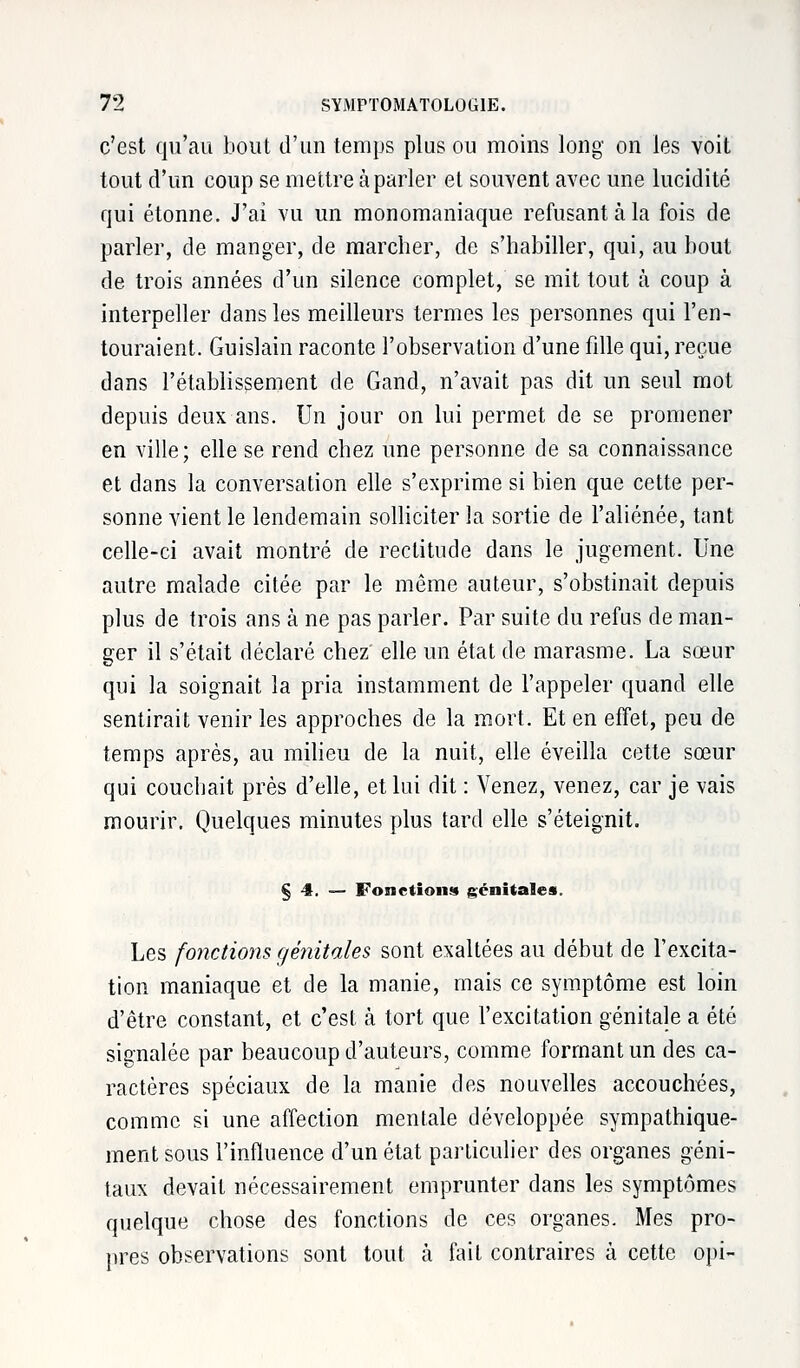 c'est qu'au bout d'un temps plus ou moins long on les voit tout d'un coup se mettre à parler et souvent avec une lucidité qui étonne. J'ai vu un monomaniaque refusant à la fois de parler, de manger, de marcher, de s'habiller, qui, au bout de trois années d'un silence complet, se mit tout à coup à interpeller dans les meilleurs termes les personnes qui l'en- touraient. Guislain raconte l'observation d'une fdle qui, reçue dans l'établissement de Gand, n'avait pas dit un seul mot depuis deux ans. Un jour on lui permet de se promener en ville ; elle se rend chez une personne de sa connaissance et dans la conversation elle s'exprime si bien que cette per- sonne vient le lendemain solliciter la sortie de l'aliénée, tant celle-ci avait montré de rectitude dans le jugement. Une autre malade citée par le même auteur, s'obstinait depuis plus de trois ans à ne pas parler. Par suite du refus de man- ger il s'était déclaré chez elle un état de marasme. La sœur qui la soignait la pria instamment de l'appeler quand elle sentirait venir les approches de la mort. Et en effet, peu de temps après, au milieu de la nuit, elle éveilla cette sœur qui couchait près d'elle, et lui dit : Venez, venez, car je vais mourir. Quelques minutes plus tard elle s'éteignit. § 4. — Fonctions génitales. Les fonctions génitales sont exaltées au début de l'excita- tion maniaque et de la manie, mais ce symptôme est loin d'être constant, et c'est à tort que l'excitation génitale a été signalée par beaucoup d'auteurs, comme formant un des ca- ractères spéciaux de la manie des nouvelles accouchées, comme si une affection mentale développée sympathique- ment sous l'influence d'un état particulier des organes géni- taux devait nécessairement emprunter dans les symptômes quelque chose des fonctions de ces organes. Mes pro- pres observations sont tout à fait contraires à cette opi-