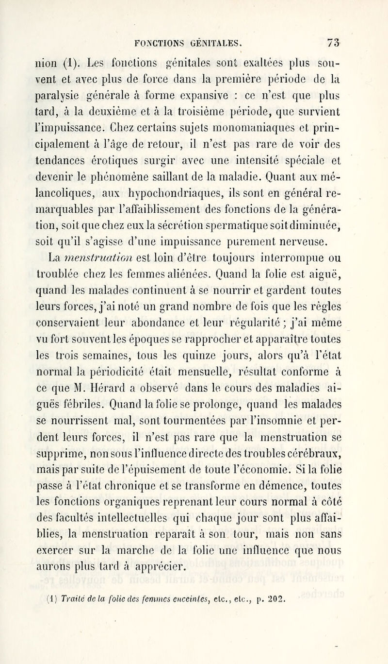 nion (1). Les fonctions génitales sont exaltées plus sou- vent et avec plus de force dans la première période de la paralysie générale à forme expansive : ce n'est que plus tard, à la deuxième et à la troisième période, que survient l'impuissance. Chez certains sujets monomaniaques et prin- cipalement à l'âge de retour, il n'est pas rare de voir des tendances erotiques surgir avec une intensité spéciale et devenir le phénomène saillant de la maladie. Quant aux mé- lancoliques, aux hypochondriaques, ils sont en général re- marquables par l'affaiblissement des fonctions de la généra- tion, soit que chez eux la sécrétion spermatique soit diminuée, soit qu'il s'agisse d'une impuissance purement nerveuse. La menstruation est loin d'être toujours interrompue ou troublée chez les femmes aliénées. Quand la folie est aiguë, quand les malades continuent à se nourrir et gardent toutes leurs forces, j'ai noté un grand nombre de fois que les règles conservaient leur abondance et leur régularité ; j'ai même vu fort souvent les époques se rapprocher et apparaître toutes les trois semaines, tous les quinze jours, alors qu'à l'état normal la périodicité était mensuelle, résultat conforme à ce que M. Hérard a observé dans le cours des maladies ai- guës fébriles. Quand la folie se prolonge, quand les malades se nourrissent mal, sont tourmentées par l'insomnie et per- dent leurs forces, il n'est pas rare que la menstruation se supprime, non sous l'influence directe des troubles cérébraux, mais par suite de l'épuisement de toute l'économie. Si la folie passe à l'état chronique et se transforme en démence, toutes les fonctions organiques reprenant leur cours normal à côté des facultés intellectuelles qui chaque jour sont plus affai- blies, la menstruation reparaît à son tour, mais non sans exercer sur la marche de la folie une influence que nous aurons plus tard à apprécier. (1) Traité delà folie des femmes enceintes, etc., etc., p. 202.