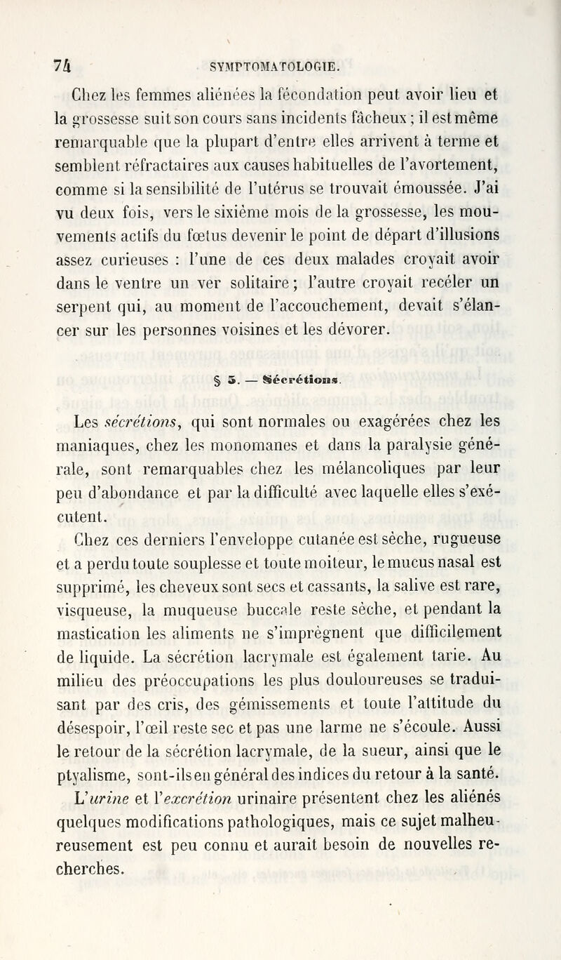 Chez les femmes aliénées la fécondation peut avoir lieu et la grossesse suit son cours sans incidents fâcheux ; il est même remarquable que la plupart d'entre elles arrivent à terme et semblent réfractaires aux causes habituelles de l'avortement, comme si la sensibilité de l'utérus se trouvait émoussée. J'ai vu deux fois, vers le sixième mois de la grossesse, les mou- vements actifs du fœtus devenir le point de départ d'illusions assez curieuses : l'une de ces deux malades croyait avoir dans le ventre un ver solitaire ; l'autre croyait receler un serpent qui, au moment de l'accouchement, devait s'élan- cer sur les personnes voisines et les dévorer. § 5. — Sécrétions. Les sécrétions, qui sont normales ou exagérées chez les maniaques, chez les monomanes et dans la paralysie géné- rale, sont remarquables chez les mélancoliques par leur peu d'abondance et par la difficulté avec laquelle elles s'exé- cutent. Chez ces derniers l'enveloppe cutanée est sèche, rugueuse et a perdu toute souplesse et toute moiteur, le mucus nasal est supprimé, les cheveux sont secs et cassants, la salive est rare, visqueuse, la muqueuse buccale reste sèche, et pendant la mastication les aliments ne s'imprègnent que difficilement de liquide. La sécrétion lacrymale est également tarie. Au milieu des préoccupations les plus douloureuses se tradui- sant par des cris, des gémissements et toute l'attitude du désespoir, l'œil reste sec et pas une larme ne s'écoule. Aussi le retour de la sécrétion lacrymale, de la sueur, ainsi que le ptyalisme, sont-ilsen général des indices du retour à la santé. L'urine et Xexcrétion urinaire présentent chez les aliénés quelques modifications pathologiques, mais ce sujet malheu- reusement est peu connu et aurait besoin de nouvelles re- cherches.