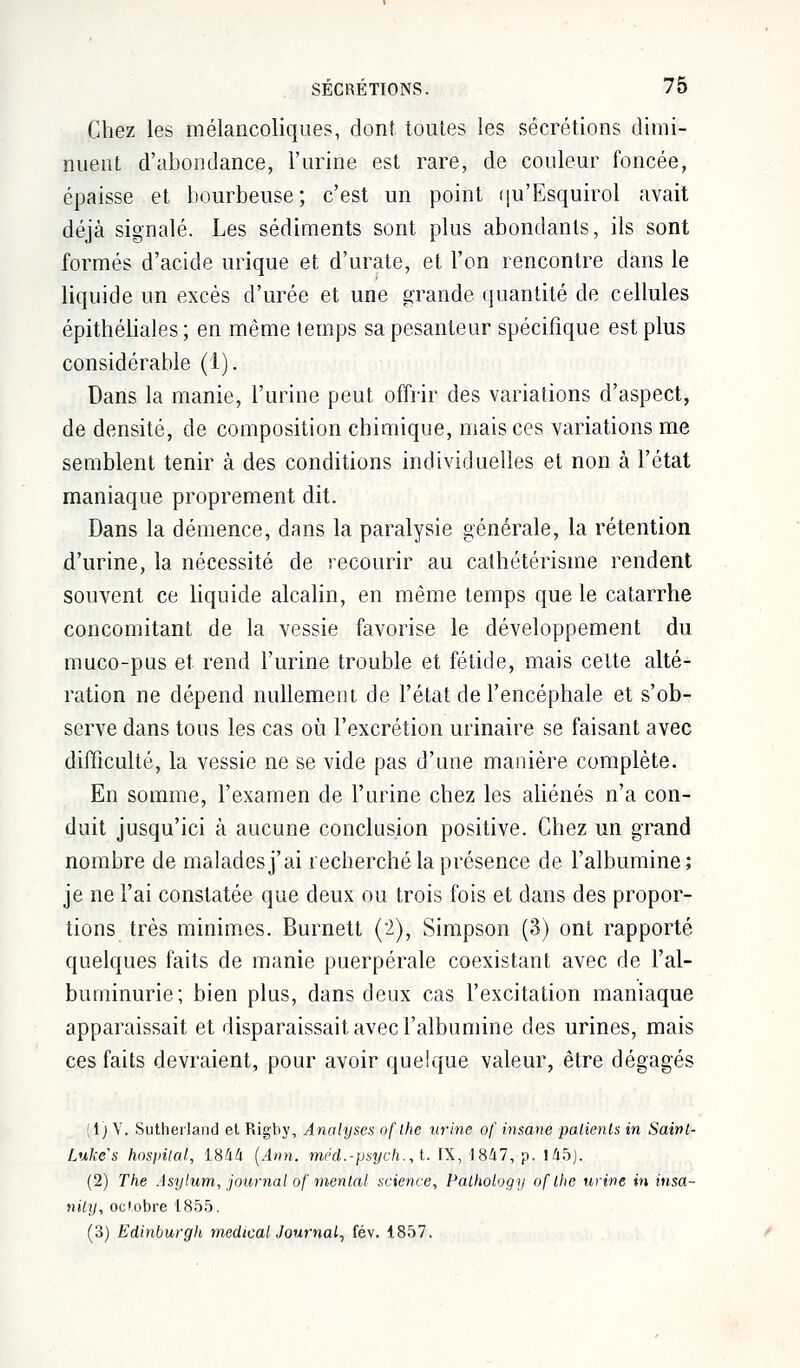 Chez les mélancoliques, dont toutes les sécrétions dimi- nuent d'abondance, l'urine est rare, de couleur foncée, épaisse et bourbeuse; c'est un point qu'Esquirol avait déjà signalé. Les sédiments sont plus abondants, ils sont formés d'acide urique et d'urate, et l'on rencontre dans le liquide un excès d'urée et une grande quantité de cellules épithéliales ; en même lemps sa pesanteur spécifique est plus considérable (1). Dans la manie, l'urine peut offrir des variations d'aspect, de densité, de composition chimique, mais ces variations me semblent tenir à des conditions individuelles et non à l'état maniaque proprement dit. Dans la démence, dans la paralysie générale, la rétention d'urine, la nécessité de recourir au cathétérisme rendent souvent ce liquide alcalin, en même temps que le catarrhe concomitant de la vessie favorise le développement du muco-pus et rend l'urine trouble et fétide, mais cette alté- ration ne dépend nullement de l'état de l'encéphale et s'ob- serve dans tous les cas où l'excrétion urinaire se faisant avec difficulté, la vessie ne se vide pas d'une manière complète. En somme, l'examen de l'urine chez les aliénés n'a con- duit jusqu'ici à aucune conclusion positive. Chez un grand nombre de malades j'ai recherché la présence de l'albumine; je ne l'ai constatée que deux ou trois fois et dans des propor- tions très minimes. Burnett (2), Simpson (3) ont rapporté quelques faits de manie puerpérale coexistant avec de l'al- buminurie; bien plus, dans deux cas l'excitation maniaque apparaissait et disparaissait avec l'albumine des urines, mais ces faits devraient, pour avoir quelque valeur, être dégagés {1) V. Sutheiland et Rigby, Analyses oflhe urine of insane patients in Saint- Luke's hospilal, 1844 [Ann. mi;d.-psych.,t. IX, 1847, p. 145). (2) The Asylum, journal of mental science, Pallwlogy ofthe urine in insa- nity, octobre 1855. (3) Edinburgli médical Journal, fév. 1857.