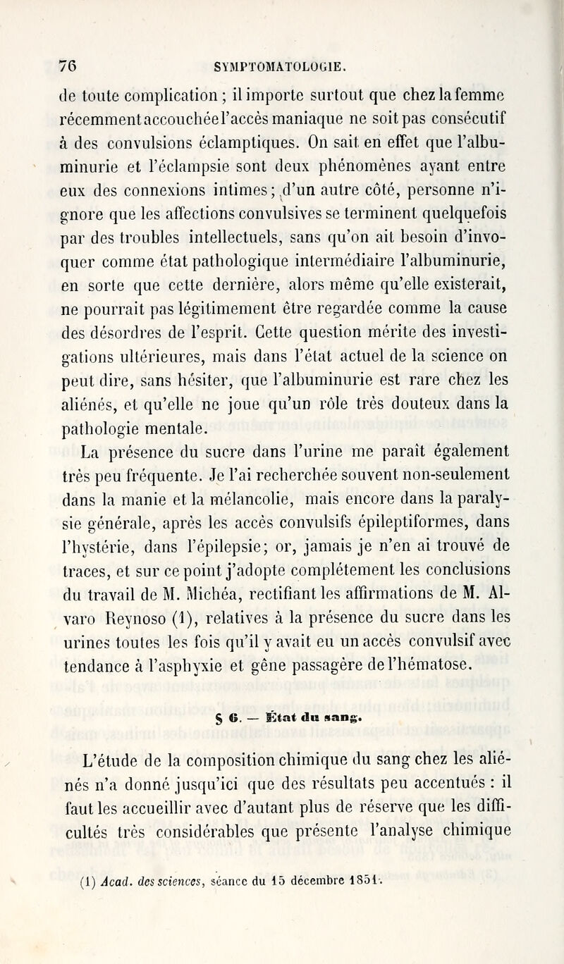 de toute complication; il importe surtout que chez la femme récemmentaccouchéeraccès maniaque ne soit pas consécutif à des convulsions éclamptiques. On sait en effet que l'albu- minurie et l'éclampsie sont deux phénomènes ayant entre eux des connexions intimes;.d'un autre côté, personne n'i- gnore que les affections convulsives se terminent quelquefois par des troubles intellectuels, sans qu'on ait besoin d'invo- quer comme état pathologique intermédiaire l'albuminurie, en sorte que cette dernière, alors même qu'elle existerait, ne pourrait pas légitimement être regardée comme la cause des désordres de l'esprit. Cette question mérite des investi- gations ultérieures, mais dans l'état actuel de la science on peut dire, sans hésiter, que l'albuminurie est rare chez les aliénés, et qu'elle ne joue qu'un rôle très douteux dans la pathologie mentale. La présence du sucre dans l'urine me paraît également très peu fréquente. Je l'ai recherchée souvent non-seulement dans la manie et. la mélancolie, mais encore dans la paraly- sie générale, après les accès convulsifs épileptiformes, dans l'hystérie, dans l'épilepsie; or, jamais je n'en ai trouvé de traces, et sur ce point j'adopte complètement les conclusions du travail de M. Michéa, rectifiant les affirmations de M. Al- varo Reynoso (1), relatives à la présence du sucre dans les urines toutes les fois qu'il y avait eu un accès convulsif avec tendance à l'asphyxie et gêne passagère de l'hématose. § 6. — État du sang. L'étude de la composition chimique du sang chez les alié- nés n'a donné jusqu'ici que des résultats peu accentués : il faut les accueillir avec d'autant plus de réserve que les diffi- cultés très considérables que présente l'analyse chimique (1) Âcad. des sciences, séance du 15 décembre 1851-.