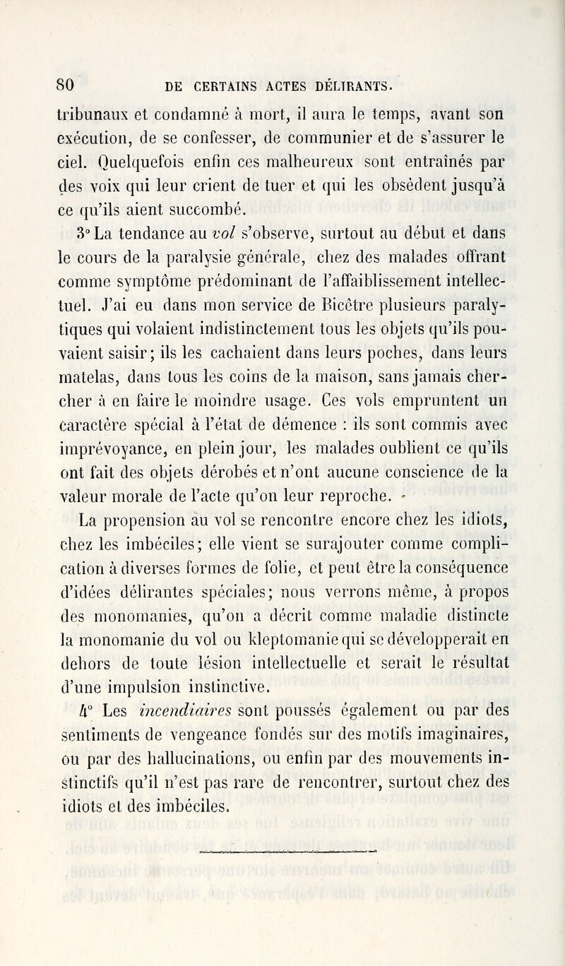 tribunaux et condamné à mort, il aura le temps, avant son exécution, de se confesser, de communier et de s'assurer le ciel. Quelquefois enfin ces malheureux sont entraînés par des voix qui leur crient de tuer et qui les obsèdent jusqu'à ce qu'ils aient succombé. 3° La tendance au vol s'observe, surtout au début et dans le cours de la paralysie générale, chez des malades offrant comme symptôme prédominant de l'affaiblissement intellec- tuel. J'ai eu dans mon service de Bicêtre plusieurs paraly- tiques qui volaient indistinctement tous les objets qu'ils pou- vaient saisir; ils les cachaient dans leurs poches, clans leurs matelas, dans tous les coins de la maison, sans jamais cher- cher à en faire le moindre usage. Ces vols empruntent un caractère spécial à l'état de démence : ils sont commis avec imprévoyance, en plein jour, les malades oublient ce qu'ils ont fait des objets dérobés et n'ont aucune conscience de la valeur morale de l'acte qu'on leur reproche. - La propension au vol se rencontre encore chez les idiots, chez les imbéciles; elle vient se surajouter comme compli- cation à diverses formes de folie, et peut être la conséquence d'idées délirantes spéciales; nous verrons même, à propos des monomanies, qu'on a décrit comme maladie distincte la monomanie du vol ou kleptomanie qui se développerait en dehors de toute lésion intellectuelle et serait le résultat d'une impulsion instinctive. 4° Les incendiaires sont poussés également ou par des sentiments de vengeance fondés sur des motifs imaginaires, ou par des hallucinations, ou enfin par des mouvements in- stinctifs qu'il n'est pas rare de rencontrer, surtout chez des idiots et des imbéciles.