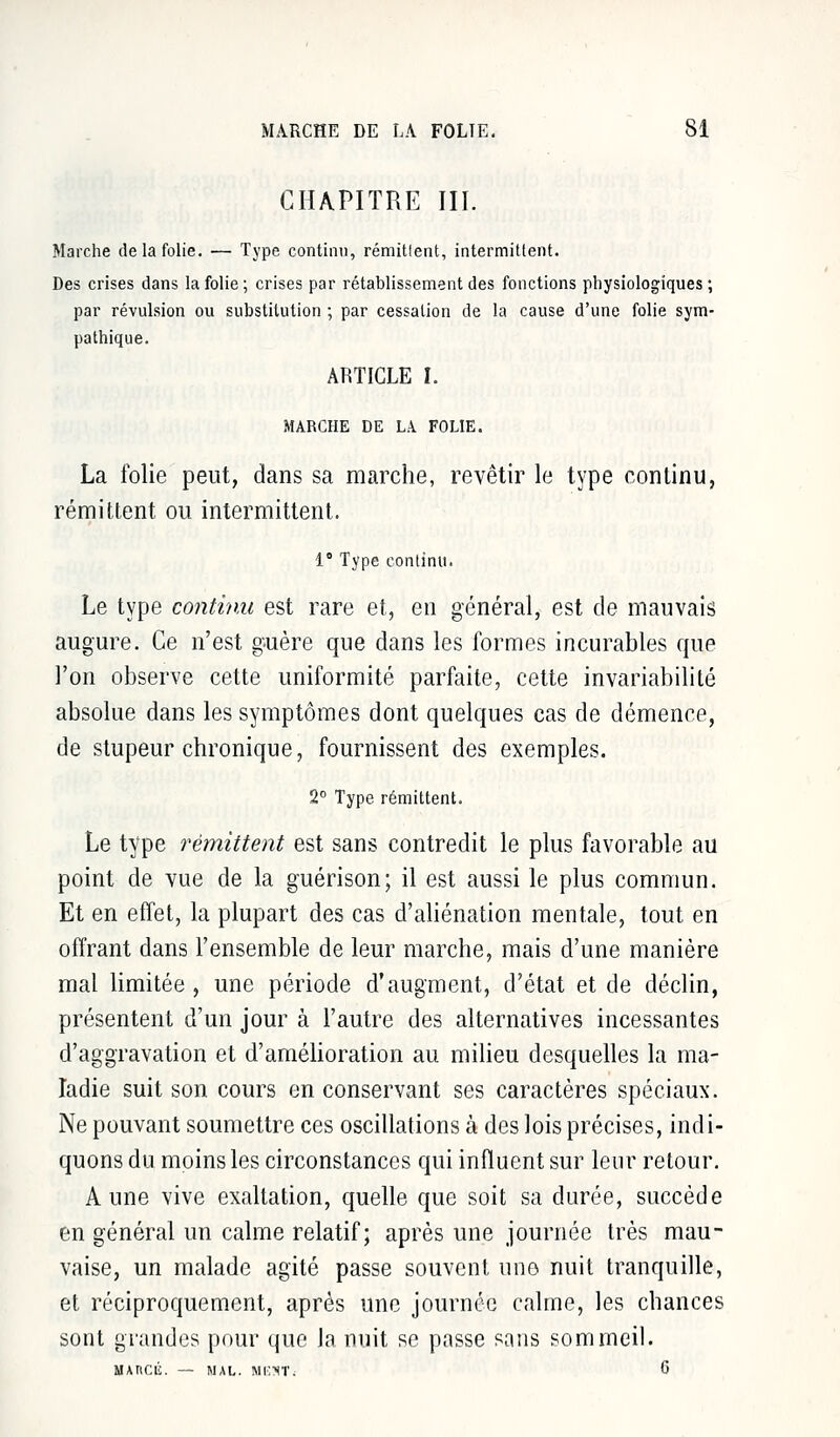 CHAPITRE III. Marche de la folie. — Type continu, rémitlent, intermittent. Des crises dans la folie; crises par rétablissement des fonctions physiologiques; par révulsion ou substitution ; par cessation de la cause d'une folie sym- pathique. ARTICLE I. MARCHE DE LÀ FOLIE. La folie peut, dans sa marche, revêtir le type continu, rémittent ou intermittent. 1° Type continu. Le type continu est rare et, en général, est de mauvais augure. Ce n'est guère que dans les formes incurables que l'on observe cette uniformité parfaite, cette invariabilité absolue dans les symptômes dont quelques cas de démence, de stupeur chronique, fournissent des exemples. 2° Type rémittent. Le type rémittent est sans contredit le plus favorable au point de vue de la guérison; il est aussi le plus commun. Et en effet, la plupart des cas d'aliénation mentale, tout en offrant dans l'ensemble de leur marche, mais d'une manière mal limitée , une période d'augment, d'état et de déclin, présentent d'un jour à l'autre des alternatives incessantes d'aggravation et d'amélioration au milieu desquelles la ma- ladie suit son cours en conservant ses caractères spéciaux. Ne pouvant soumettre ces oscillations à des lois précises, indi- quons du moins les circonstances qui influent sur leur retour. Aune vive exaltation, quelle que soit sa durée, succède en général un calme relatif; après une journée très mau- vaise, un malade agité passe souvent une nuit tranquille, et réciproquement, après une journée calme, les chances sont grandes pour que la nuit se passe sans sommeil. MAIlCli. — MAL. MESTi 6
