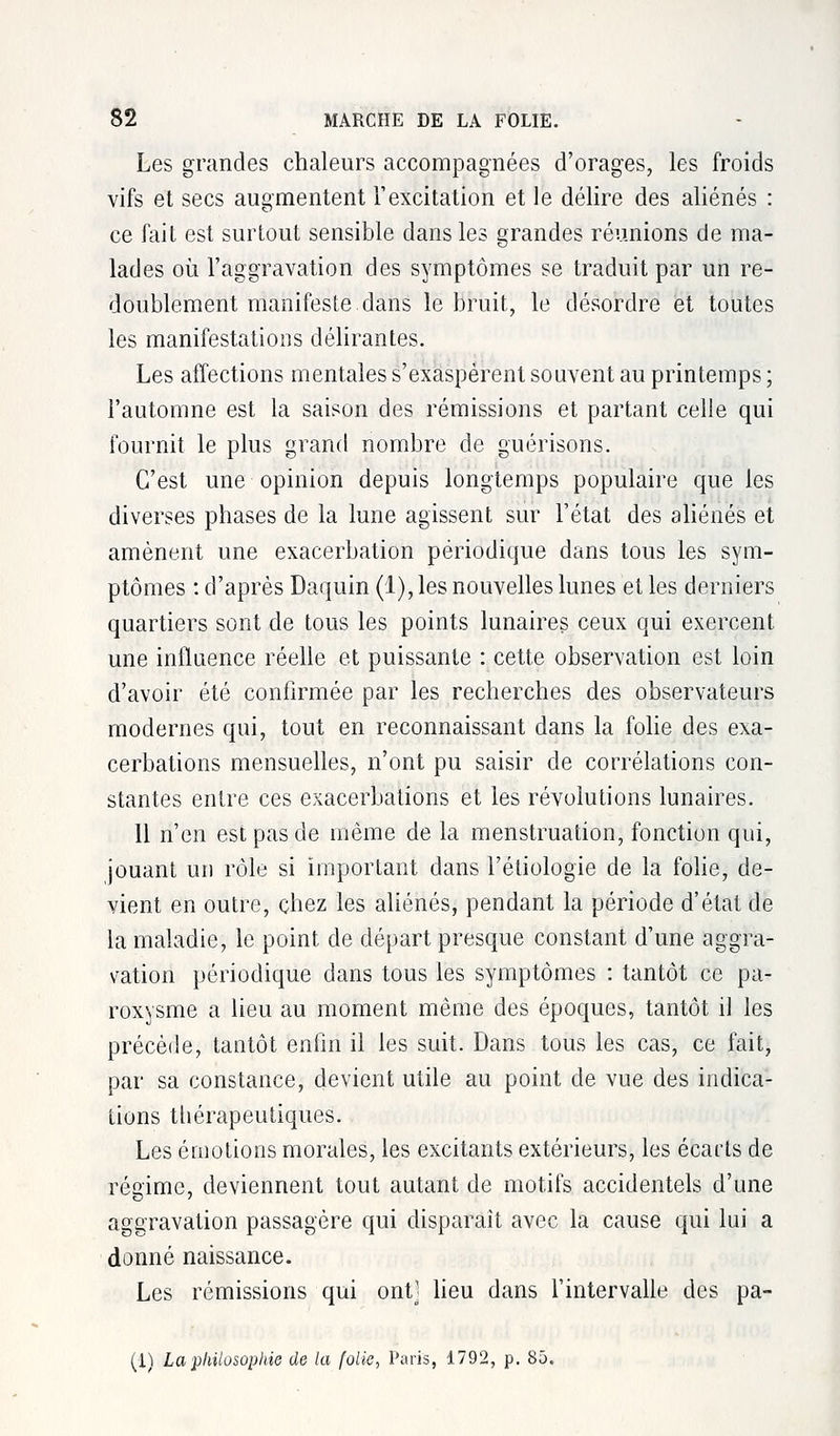 Les grandes chaleurs accompagnées d'orages, les froids vifs et secs augmentent l'excitation et le délire des aliénés : ce fait est surtout sensible dans les grandes réunions de ma- lades où l'aggravation des symptômes se traduit par un re- doublement manifeste dans le bruit, le désordre et toutes les manifestations délirantes. Les affections mentales s'exaspèrent souvent au printemps ; l'automne est la saison des rémissions et partant celle qui fournit le plus grand nombre de guérisons. C'est une opinion depuis longtemps populaire que les diverses phases de la lune agissent sur l'état des aliénés et amènent une exacerbation périodique dans tous les sym- ptômes : d'après Daquin (1), les nouvelles lunes et les derniers quartiers sont de tous les points lunaires ceux qui exercent une influence réelle et puissante : cette observation est loin d'avoir été confirmée par les recherches des observateurs modernes qui, tout en reconnaissant dans la folie des exa- cerbations mensuelles, n'ont pu saisir de corrélations con- stantes entre ces exacerbations et les révolutions lunaires. Il n'en est pas de même de la menstruation, fonction qui, jouant un rôle si important dans l'éliologie de la folie, de- vient en outre, chez les aliénés, pendant la période d'état de la maladie, le point de départ presque constant d'une aggra- vation périodique dans tous les symptômes : tantôt ce pa- roxysme a lieu au moment même des époques, tantôt il les précède, tantôt enfin il les suit. Dans tous les cas, ce fait, par sa constance, devient utile au point de vue des indica- tions thérapeutiques. Les émotions morales, les excitants extérieurs, les écarts de réaime, deviennent tout autant de motifs accidentels d'une aggravation passagère qui disparaît avec la cause qui lui a donné naissance. Les rémissions qui ont' lieu dans l'intervalle des pa- (1) La philosophie de la folie, Paris, 1792, p. 85.