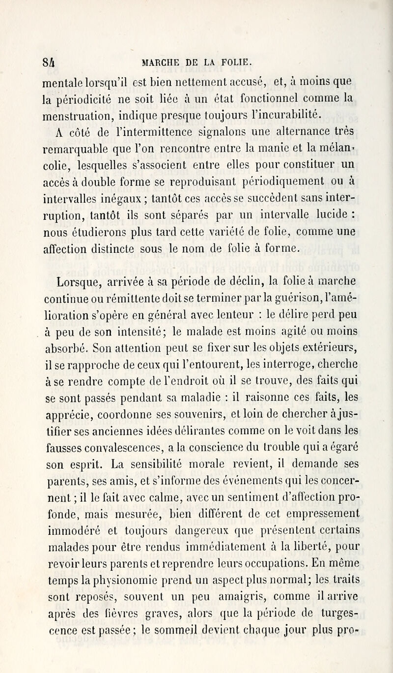 mentale lorsqu'il est bien nettement accusé, et, à moins que la périodicité ne soit liée à un état fonctionnel comme la menstruation, indique presque toujours l'incurabilité. A côté de l'intermittence signalons une alternance très remarquable que l'on rencontre entre la manie et la mélan* colie, lesquelles s'associent entre elles pour constituer un accès à double forme se reproduisant périodiquement ou à intervalles inégaux ; tantôt ces accès se succèdent sans inter- ruption, tantôt ils sont séparés par un intervalle lucide : nous étudierons plus tard cette variété de folie, comme une affection distincte sous le nom de folie à forme. Lorsque, arrivée à sa période de déclin, la folie à marche continue ou rémittente doit se terminer par la guérison, l'amé- lioration s'opère en général avec lenteur : le délire perd peu à peu de son intensité; le malade est moins agité ou moins absorbé. Son attention peut se fixer sur les objets extérieurs, il se rapproche de ceux qui l'entourent, les interroge, cherche à se rendre compte de l'endroit où il se trouve, des faits qui se sont passés pendant sa maladie : il raisonne ces faits, les apprécie, coordonne ses souvenirs, et loin de chercher à jus- tifier ses anciennes idées délirantes comme on le voit dans les fausses convalescences, a la conscience du trouble qui a égaré son esprit. La sensibilité morale revient, il demande ses parents, ses amis, et s'informe des événements qui les concer- nent ; il le fait avec calme, avec un sentiment d'affection pro- fonde, mais mesurée, bien différent de cet empressement immodéré et toujours dangereux que présentent certains malades pour être rendus immédiatement à la liberté, pour revoir leurs parents et reprendre leurs occupations. En même temps la physionomie prend un aspect plus normal; les traits sont reposés, souvent un peu amaigris, comme il arrive après des lièvres graves, alors que la période de turges- cence est passée; le sommeil devient chaque jour plus pro-