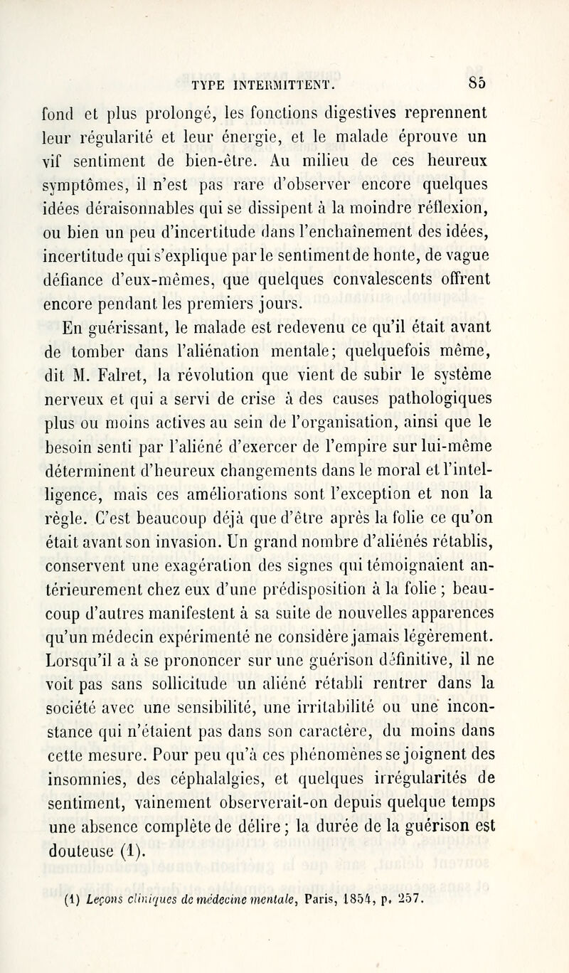 fond et plus prolongé, les fonctions digestives reprennent leur régularité et leur énergie, et le malade éprouve un vif sentiment de bien-être. Au milieu de ces heureux symptômes, il n'est pas rare d'observer encore quelques idées déraisonnables qui se dissipent à la moindre réflexion, ou bien un peu d'incertitude dans l'enchaînement des idées, incertitude qui s'explique parle sentiment de honte, de vague défiance d'eux-mêmes, que quelques convalescents offrent encore pendant les premiers jours. En guérissant, le malade est redevenu ce qu'il était avant de tomber dans l'aliénation mentale; quelquefois même, dit M. Falret, la révolution que vient de subir le système nerveux et qui a servi de crise à des causes pathologiques plus ou moins actives au sein de l'organisation, ainsi que le besoin senti par l'aliéné d'exercer de l'empire sur lui-même déterminent d'heureux changements dans le moral et l'intel- ligence, mais ces améliorations sont l'exception et non la règle. C'est beaucoup déjà que d'être après la folie ce qu'on était avant son invasion. Un grand nombre d'aliénés rétablis, conservent une exagération des signes qui témoignaient an- térieurement chez eux d'une prédisposition à la folie ; beau- coup d'autres manifestent à sa suite de nouvelles apparences qu'un médecin expérimenté ne considère jamais légèrement. Lorsqu'il a à se prononcer sur une guérison définitive, il ne voit pas sans sollicitude un aliéné rétabli rentrer dans la société avec une sensibilité, une irritabilité ou une incon- stance qui n'étaient pas dans son caractère, du moins dans cette mesure. Pour peu qu'à ces phénomènes se joignent des insomnies, des céphalalgies, et quelques irrégularités de sentiment, vainement observerait-on depuis quelque temps une absence complète de délire ; la durée de la guérison est douteuse (1). (1) Leçons cliniques de médecine mentale, Paris, i854, p. 257.