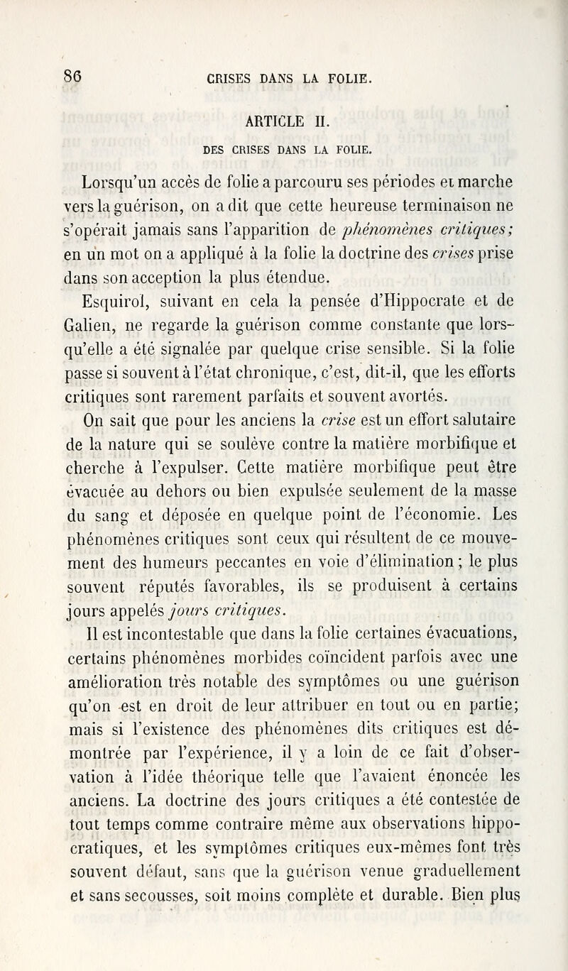ARTICLE II. DES CRISES DANS LA FOLIE. Lorsqu'un accès de folie a parcouru ses périodes ei marche vers la guérison, on a dit que cette heureuse terminaison ne s'opérait jamais sans l'apparition de 'phénomènes critiques; en un mot on a appliqué à la folie la doctrine des crises prise dans son acception la plus étendue. Esquirol, suivant en cela la pensée d'Hippocrate et de Galien, ne regarde la guérison comme constante que lors- qu'elle a été signalée par quelque crise sensible. Si la folie passe si souvent à l'état chronique, c'est, dit-il, que les efforts critiques sont rarement parfaits et souvent avortés. On sait que pour les anciens la crise est un effort salutaire de la nature qui se soulève contre la matière morbifique et cherche à l'expulser. Cette matière morbifique peut être évacuée au dehors ou bien expulsée seulement de la masse du sang et déposée en quelque point de l'économie. Les phénomènes critiques sont ceux qui résultent de ce mouve- ment des humeurs peccantes en voie d'élimination ; le plus souvent réputés favorables, ils se produisent à certains jours appelés jours critiques. Il est incontestable que dans la folie certaines évacuations, certains phénomènes morbides coïncident parfois avec une amélioration très notable des symptômes ou une guérison qu'on est en droit de leur attribuer en tout ou en partie; mais si l'existence des phénomènes dits critiques est dé- montrée par l'expérience, il y a loin de ce fait d'obser- vation à l'idée théorique telle que l'avaient énoncée les anciens. La doctrine des jours critiques a été contestée de tout temps comme contraire même aux observations hippo- cratiques, et les symptômes critiques eux-mêmes font, très souvent défaut, sans que la guérison venue graduellement et sans secousses, soit moins complète et durable. Bien plus
