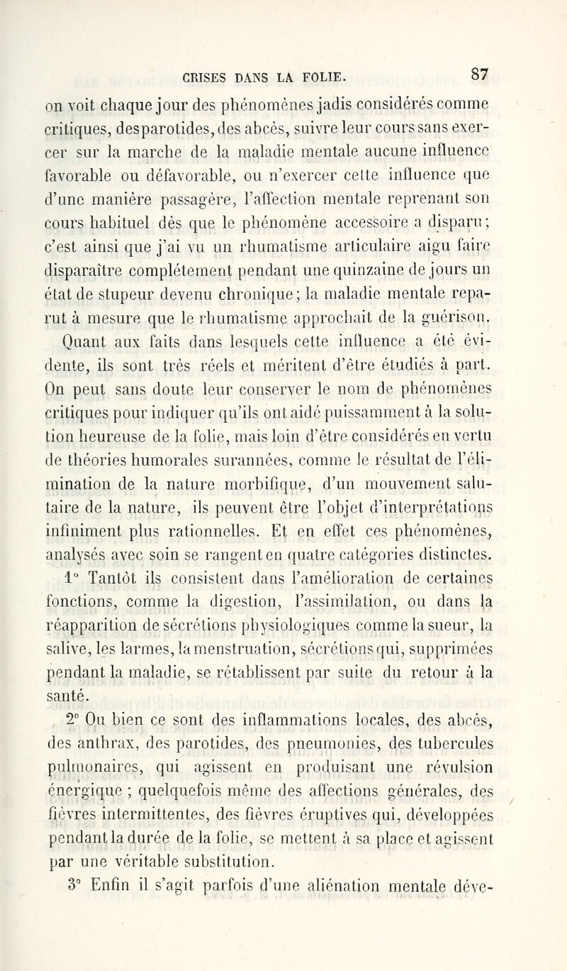 on voit chaque jour des phénomènes jadis considérés comme critiques, desparotides, des abcès, suivre leur cours sans exer- cer sur la marche de la maladie mentale aucune influence favorable ou défavorable, ou n'exercer cette influence que d'une manière passagère, l'affection mentale reprenant son cours habituel dès que le phénomène accessoire a disparu; c'est ainsi que j'ai vu un rhumatisme articulaire aigu faire disparaître complètement pendant une quinzaine de jours un état de stupeur devenu chronique; la maladie mentale repa- rut à mesure que le rhumatisme approchait de la guérison. Quant aux faits dans lesquels cette influence a été évi- dente, ils sont très réels et méritent d'être étudiés à part. On peut sans doute leur conserver le nom de phénomènes critiques pour indiquer qu'ils ont aidé puissamment à la solu- tion heureuse de la folie, mais loin d'être considérés en vertu de théories humorales surannées, comme le résultat de l'éli- mination de la nature morbifique, d'un mouvement salu- taire de la nature, ils peuvent être l'objet d'interprétations infiniment plus rationnelles. Et en effet ces phénomènes, analysés avec soin se rangent en quatre catégories distinctes. 1° Tantôt ils consistent dans l'amélioration de certaines fonctions, comme la digestion, l'assimilation, ou dans la réapparition de sécrétions physiologiques comme la sueur, la salive, les larmes, la menstruation, sécrétions qui, supprimées pendant la maladie, se rétablissent par suite du retour à la santé. 2° Ou bien ce sont des inflammations locales, des abcès, des anthrax, des parotides, des pneumonies, des tubercules pulmonaires, qui agissent en produisant une révulsion énergique ; quelquefois même des affections générales, des fièvres intermittentes, des fièvres éruptives qui, développées pendant la durée de la folie, se mettent à sa place et agissent par une véritable substitution. 3° Enfin il s'agit parfois d'une aliénation mentale déve-