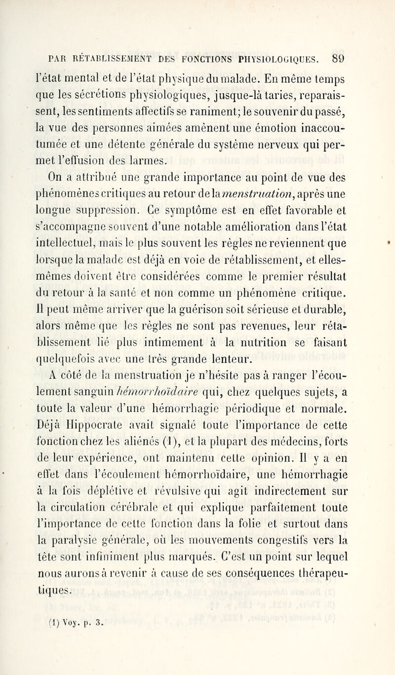 l'élat mental et de l'état physique du malade. En même temps que les sécrétions physiologiques, jusque-là taries, reparais- sent, les sentiments affectifs se raniment; le souvenir du passé, la vue des personnes aimées amènent une émotion inaccou- tumée et une détente générale du système nerveux qui per- met l'effusion des larmes. On a attribué une grande importance au point de vue des phénomènes critiques au retour àelamenstruation, après une longue suppression. Ce symptôme est en effet favorable et s'accompagne souvent d'une notable amélioration dans l'état intellectuel, mais le plus souvent les règles ne reviennent que lorsque la malade est déjà en voie de rétablissement, et elles- mêmes doivent être considérées comme le premier résultat du retour à la santé et non comme un phénomène critique. Il peut même arriver que la guérison soit sérieuse et durable, alors même que les règles ne sont pas revenues, leur réta- blissement lié plus intimement à la nutrition se faisant quelquefois avec une très grande lenteur. A côté de la menstruation je n'hésite pas à ranger l'écou- lement sanguin hém&rrhoïdaire qui, chez quelques sujets, a toute la valeur d'une hémorrhagie périodique et normale. Déjà Hippocrate avait signalé toute l'importance de cette fonction chez les aliénés (1), et la plupart des médecins, forts de leur expérience, ont maintenu cette opinion. Il y a en effet dans l'écoulement hémorrhoïdaire, une hémorrhagie à la fois déplétive et révulsive qui agit indirectement sur la circulation cérébrale et qui explique parfaitement toute l'importance de cette fonction dans la folie et surtout clans la paralysie générale, où les mouvements congestifs vers la tête sont infiniment plus marqués. C'est un point sur lequel nous aurons à revenir à cause de ses conséquences thérapeu- tiques. ri) Voy. p. 3.