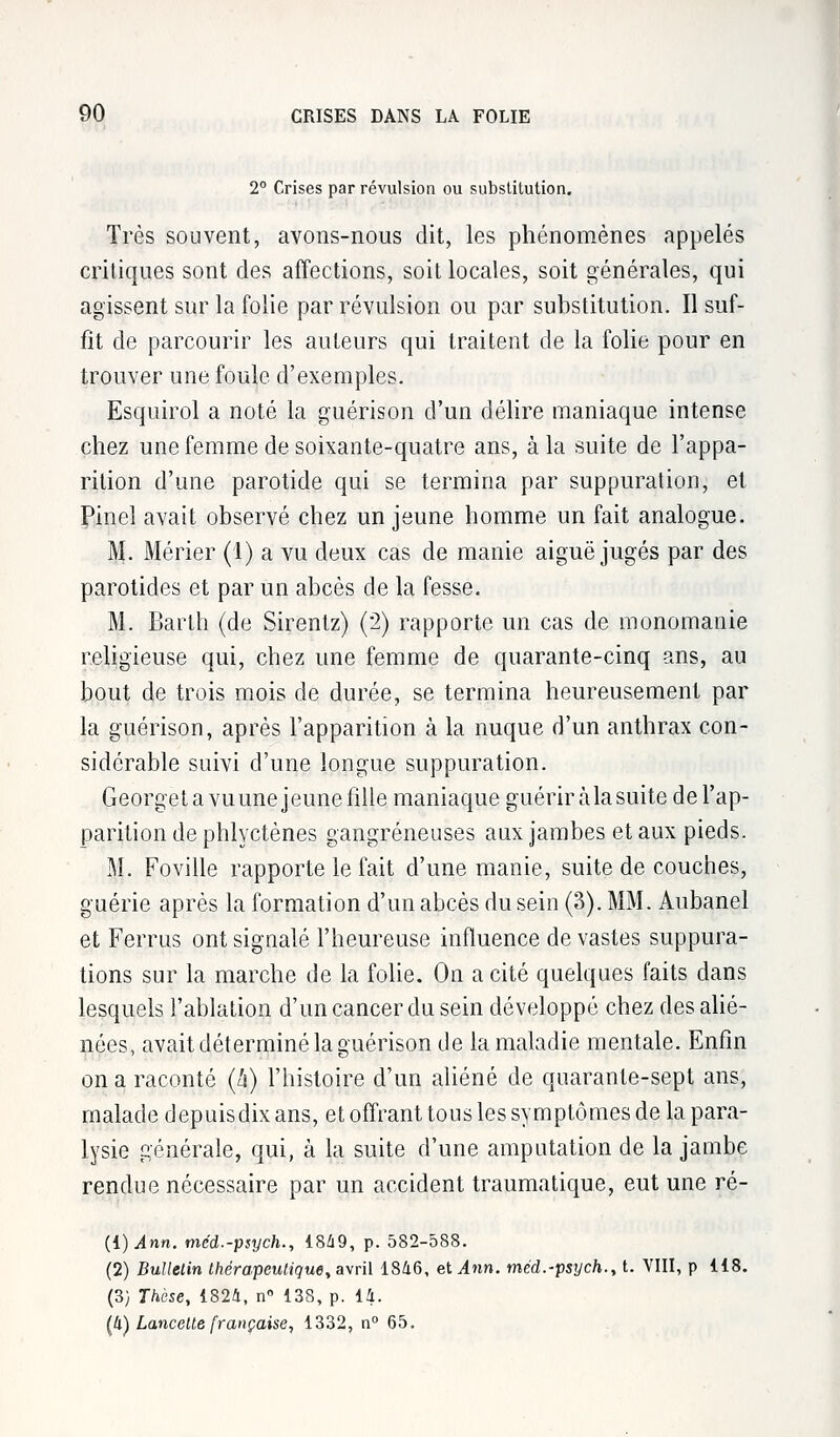 2° Crises par révulsion ou substitution. Très souvent, avons-nous dit, les phénomènes appelés critiques sont des affections, soit locales, soit générales, qui agissent sur la folie par révulsion ou par substitution. Il suf- fit de parcourir les auteurs qui traitent de la folie pour en trouver une foule d'exemples. Esquirol a noté la guérison d'un délire maniaque intense chez une femme de soixante-quatre ans, à la suite de l'appa- rition d'une parotide qui se termina par suppuration, et Pinel avait observé chez un jeune homme un fait analogue. M. Mérier (1) a vu deux cas de manie aiguë jugés par des parotides et par un abcès de la fesse. M. Barth (de Sirentz) ('2) rapporte un cas de monomanie religieuse qui, chez une femme de quarante-cinq ans, au bout de trois mois de durée, se termina heureusement par la guérison, après l'apparition à la nuque d'un anthrax con- sidérable suivi d'une longue suppuration. Georget a vuune jeune fille maniaque guériràlasuite del'ap- paritiondephlyctènes gangreneuses aux jambes et aux pieds. M. Foville rapporte le fait d'une manie, suite de couches, guérie après la formation d'un abcès du sein (3). MM. Aubanel et Ferrus ont signalé l'heureuse influence de vastes suppura- tions sur la marche de la folie. On a cité quelques faits dans lesquels l'ablation d'un cancer du sein développé chez des alié- nées, avait déterminé la guérison de la maladie mentale. Enfin on a raconté (h) l'histoire d'un aliéné de quarante-sept ans, malade depuisdixans, et offrant tous les symptômes de la para- lysie générale, qui, à la suite d'une amputation de la jambe rendue nécessaire par un accident traumatique, eut une ré- (1) Ann. méd.-psych., 1849, p. 582-588. (2) Bulletin thérapeutique, avril 1846, et Ann. méd.-psych., t. VIII, p 118. (3) Thèse, 1824, n° 138, p. 14. (4) Lancette française, 1332, n° 65.