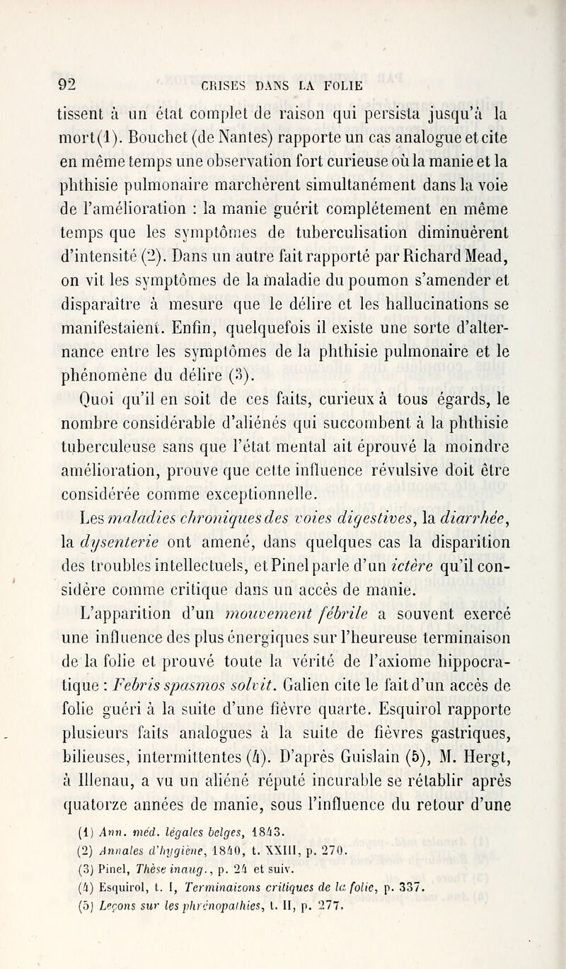 tissent à un état complet de raison qui persista jusqu'à la mort(l). Bouchet (de Nantes) rapporte un cas analogue et cite en même temps une observation fort curieuse où la manie et la phthisie pulmonaire marchèrent simultanément dans la voie de l'amélioration : la manie guérit complètement en même temps que les symptômes de tuberculisation diminuèrent d'intensité (2). Dans un autre fait rapporté par Richard Mead, on vit les symptômes de la maladie du poumon s'amender et disparaître à mesure que le délire et les hallucinations se manifestaient. Enfin, quelquefois il existe une sorte d'alter- nance entre les symptômes de la phthisie pulmonaire et le phénomène du délire (3). Quoi qu'il en soit de ces faits, curieux à tous égards, le nombre considérable d'aliénés qui succombent à la phthisie tuberculeuse sans que l'état mental ait éprouvé la moindre amélioration, prouve que cette influence révulsive doit être considérée comme exceptionnelle. Les maladies chroniques des voies digestives, la diarrhée, la dysenterie ont amené, dans quelques cas la disparition des troubles intellectuels, et Pinel parle d'un ictère qu'il con- sidère comme critique dans un accès de manie. L'apparition d'un mouvement fébrile a souvent exercé une influence des plus énergiques sur l'heureuse terminaison de la folie et prouvé toute la vérité de l'axiome hippocra- tique : Febris spasmos solvit. Galien cite le fait d'un accès de folie guéri à la suite d'une fièvre quarte. Esquirol rapporte plusieurs faits analogues à la suite de fièvres gastriques, bilieuses, intermittentes (li). D'après Guislain (5), M. Hergt, à lllenau, a vu un aliéné réputé incurable se rétablir après quatorze années de manie, sous l'influence du retour d'une (1) Ann. méd. légales belges, 1843. (2) Annales d'hygiène, 1840, t. XXIII, p. 270. (3) Pinel, Thèsv inaug., p. 24 et suiv. (4) Esquirol, t. I, Terminaisons critiques de la folie, p. 337. (5) Leçons sw les phrcnopalhies, l. II, p. 277.