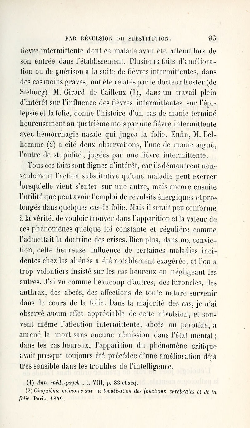 fièvre intermittente dont ce malade avait été atteint lors de son entrée dans l'établissement. Plusieurs faits d'améliora- tion ou de guérison à la suite de fièvres intermittentes, dans des cas moins graves, ont été relatés par le docteur Koster (de Sieburg). M. Girard de Cailleux (1), dans un travail plein d'intérêt sur l'influence des fièvres intermittentes sur l'épi- lepsie et la folie, donne l'histoire d'un cas de manie terminé heureusement au quatrième mois par une fièvre intermittente avec hémorrhagie nasale qui jugea la folie. Enfin, M. Bel- homme (2) a cité deux observations, l'une de manie aiguë, l'autre de stupidité, jugées par une fièvre intermittente. Tous ces faits sont dignes d'intérêt, car ils démontrent non- seulement l'action substitutive qu'une maladie peut exercer Wsqu'elle vient s'enter sur une autre, mais encore ensuite l'utilité que peut avoir l'emploi de révulsifs énergiques et pro- longés dans quelques cas de folie. Mais il serait peu conforme à la vérité, de vouloir trouver dans l'apparition et la valeur de ces phénomènes quelque loi constante et régulière comme l'admettait la doctrine des crises. Bien plus, dans ma convic- tion, cette heureuse influence de certaines maladies inci- dentes chez les aliénés a été notablement exagérée, et l'on a trop volontiers insisté sur les cas heureux en négligeant les autres. J'ai vu comme beaucoup d'autres, des furoncles, des anthrax, des abcès, des affections de toute nature survenir dans le cours de la folie. Dans la majorité des cas, je n'ai observé aucun effet appréciable de cette révulsion, et sou- vent même l'affection intermittente, abcès ou parotide, a amené la mort sans aucune rémission dans l'état mental; dans les cas heureux, l'apparition du phénomène critique avait presque toujours été précédée d'une amélioration déjà très sensible dans les troubles de l'intelligence. (1) Ann. méd.-psych., t. VIII, p. 83 etseq. (2) Cinquième mémoire sur la localisation des fondions cérébrales el de la folie. Paris, 1849.