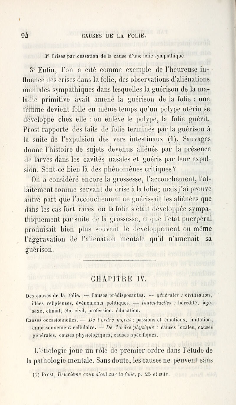 9â CAUSES DE LA FOLIE. 3° Crises par cessation delà cause d'une folie sympathique. 3° Enfin, l'on a cité comme exemple de l'heureuse in- fluence des crises dans la folie, des observations d'aliénations mentales sympathiques clans lesquelles la guérison de la ma- ladie primitive avait amené la guérison de la folie : une femme devient folle en même temps qu'un polype utérin se développe chez elle : on enlève le polype, la folie guérit. Prost rapporte des faits de folie terminés par la guérison à la suite de l'expulsion des vers intestinaux (1). Sauvages donne l'histoire de sujets devenus aliénés par la présence de larves dans les cavités nasales et guéris par leur expul- sion. Sont-ce bien là des phénomènes critiques? On a considéré encore la grossesse, l'accouchement, l'al- laitement comme servant de crise à la folie ; mais j'ai prouvé autre part que l'accouchement ne guérissait les aliénées que dans les cas fort rares où la folie s'était développée sympa- thiquement par suite de la grossesse, et que l'état puerpéral produisait bien plus souvent le développement ou même l'aggravation de l'aliénation mentale qu'il n'amenait sa guérison. CHAPITRE IV. Des causes de la folie. — Causes prédisposantes. — générales : civilisation, idées religieuses, événements politiques. — Individuelles : hérédité, âge, sexe, climat, état civil, profession, éducation. Causes occasionnelles. — De l'ordre moral : passions et émotions, imitation, emprisonnement cellulaire. — De l'ordre physique : causes locales, causes générales, causes physiologiques, causes spécifiques. L'étiologie joue un rôle de premier ordre dans l'étude de la pathologie mentale. Sans doute, les causes ne peuvent sans (i) Prost, Deuxième coup d'œil sur la folie,]). 25 etsuiv.